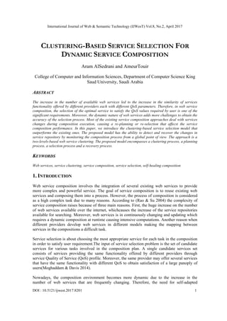 International Journal of Web & Semantic Technology (IJWesT) Vol.8, No.2, April 2017
DOI : 10.5121/ijwest.2017.8201 1
CLUSTERING-BASED SERVICE SELECTION FOR
DYNAMIC SERVICE COMPOSITION
Aram AlSedrani and AmeurTouir
College of Computer and Information Sciences, Department of Computer Science King
Saud University, Saudi Arabia
ABSTRACT
The increase in the number of available web services led to the increase in the similarity of services
functionality offered by different providers each with different QoS parameters. Therefore, in web service
composition, the selection of the optimal service to satisfy the QoS values required by user is one of the
significant requirements. Moreover, the dynamic nature of web services adds more challenges to obtain the
accuracy of the selection process. Most of the existing service composition approaches deal with services
changes during composition execution, causing a re-planning or re-selection that affecst the service
composition performance. In this paper, we introduce the clustering-based service selection model that
outperforms the existing ones. The proposed model has the ability to detect and recover the changes in
service repository by monitoring the composition process from a global point of view. The approach is a
two-levels-based web service clustering. The proposed model encompasses a clustering process, a planning
process, a selection process and a recovery process.
KEYWORDS
Web services, service clustering, service composition, service selection, self-healing composition
1. INTRODUCTION
Web service composition involves the integration of several existing web services to provide
more complex and powerful service. The goal of service composition is to reuse existing web
services and composing them into a process. However, the process of composition is considered
as a high complex task due to many reasons. According to (Rao & Su 2004) the complexity of
service composition raises because of three main reasons. First, the huge increase on the number
of web services available over the internet, whichcauses the increase of the service repositories
available for searching. Moreover, web services is in continuously changing and updating which
requires a dynamic composition at runtime causing intensive computations. Another reason when
different providers develop web services in different models making the mapping between
services in the compositions a difficult task.
Service selection is about choosing the most appropriate service for each task in the composition
in order to satisfy user requirement.The input of service selection problem is the set of candidate
services for various tasks involved in the composition plan. A single candidate services set
consists of services providing the same functionality offered by different providers through
service Quality of Service (QoS) profile. Moreover, the same provider may offer several services
that have the same functionality with different QoS to obtain satisfaction of a large panoply of
users(Moghaddam & Davis 2014).
Nowadays, the composition environment becomes more dynamic due to the increase in the
number of web services that are frequently changing. Therefore, the need for self-adapted
 