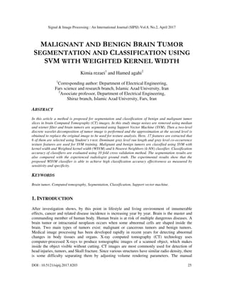 Signal & Image Processing : An International Journal (SIPIJ) Vol.8, No.2, April 2017
DOI : 10.5121/sipij.2017.8203 25
MALIGNANT AND BENIGN BRAIN TUMOR
SEGMENTATION AND CLASSIFICATION USING
SVM WITH WEIGHTED KERNEL WIDTH
Kimia rezaei1
and Hamed agahi2
1
Corresponding author: Department of Electrical Engineering,
Fars science and research branch, Islamic Azad University, Iran
2
Associate professor, Department of Electrical Engineering,
Shiraz branch, Islamic Azad University, Fars, Iran
ABSTRACT
In this article a method is proposed for segmentation and classification of benign and malignant tumor
slices in brain Computed Tomography (CT) images. In this study image noises are removed using median
and wiener filter and brain tumors are segmented using Support Vector Machine (SVM). Then a two-level
discrete wavelet decomposition of tumor image is performed and the approximation at the second level is
obtained to replace the original image to be used for texture analysis. Here, 17 features are extracted that
6 of them are selected using Student’s t-test. Dominant gray level run length and gray level co-occurrence
texture features are used for SVM training. Malignant and benign tumors are classified using SVM with
kernel width and Weighted kernel width (WSVM) and k-Nearest Neighbors (k-NN) classifier. Classification
accuracy of classifiers are evaluated using 10 fold cross validation method. The segmentation results are
also compared with the experienced radiologist ground truth. The experimental results show that the
proposed WSVM classifier is able to achieve high classification accuracy effectiveness as measured by
sensitivity and specificity.
KEYWORDS
Brain tumor, Computed tomography, Segmentation, Classification, Support vector machine.
1. INTRODUCTION
After investigation shows, by this point in lifestyle and living environment of innumerable
effects, cancer and related disease incidence is increasing year by year. Brain is the master and
commanding member of human body. Human brain is at risk of multiple dangerous diseases. A
brain tumor or intracranial neoplasm occurs when some abnormal cells are shaped inside the
brain. Two main types of tumors exist: malignant or cancerous tumors and benign tumors.
Medical image processing has been developed rapidly in recent years for detecting abnormal
changes in body tissues and organs. X-ray computed tomography (CT) technology uses
computer-processed X-rays to produce tomographic images of a scanned object, which makes
inside the object visible without cutting. CT images are most commonly used for detection of
head injuries, tumors, and Skull fracture. Since various structures have similar radio density, there
is some difficulty separating them by adjusting volume rendering parameters. The manual
 