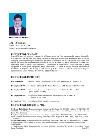 Muhammad Anwar.
DAE Electronics.
Mobile : 0092 300 6034234
E-mail:- anwar.tahir.pk@gmail.com
PROFESSIONAL SUMMARY
Overall 21 years & 8 month of experience in a Telecom sector and Govt. company also looking for an offer
which enriches my potential while being resourceful, innovative and flexible. Leadership skills involving
managing, planning developing marketing , preparing of estimates and L-14 diagrams using cable fault
locator for rehabilitation of Divisional cabinets & Access Network ( O &M ) ,installation of ADSL and
motivating teams to achieve their objectives. Maintenance & operation of Digital Switching (EWSD)
equipment & Power plant equipment, ADSL installation, UG cable & Access Network Maintenance,
Coordinate & Supervise the laying of OFS cables by PTCL, Wateen, Multinet companies with good
communication skills. Managed & Controlled Telecom Business.
PROFESSIONAL EXPERIENCE
Current Position : Retired Telecom Technician (10029376) under VSS (30-09-2012) from PTCL
Ex Employee PTCL : Telecom Technician PTCL Access Network ( O & M (January 1991 to Nov 2004)
Ex Employee PTCL : Engineering Supervisor small Exchanges, Access Network ( O & M ) PTCL
( Nov 2004 to Dec 2006)
Ex Employee PTCL : Engineering Supervisor Operation Access Network ( O & M ) PTCL
( Jan 2007 to Dec 2011)
Ex Employee PTCL : Store keeper PTCL ( Jan 2012 to June 2012)
PROFESSIONAL COURSES IN PTCL
1-Telecom Technician in Telecommunication Engineering. (Certificate NO- 013218). w.e.from ( 01-01-1991 to 30-
06-1992 from T &T Regional Training School Lahore. Subjects:-Electricity & Magnetism, Cable, Line & wire,
Power Plant ,Telephony
2-Engineering Supervisor in Telecommunication Engineering (Certificate NO.98-99/133 ) w.e.from18-08-1998 to
19-05-1999.from Telecommunication Training Institute Faisalabad. Subjects:- E & M, Cable _Line & Wire _Admin
_ Telephony
3- Digital Technology in Telecommunication Engineering. (08-07-2002 TO 02-08-2002 ) vide LetterNo.TSF/T&E-
6/Redundant/2oo1-2002/7, Dated 02-08-2002 from Telecommunication Training School Dated, 02-08-2002 ( at
Serial NO.11 )
4- Fundamentals of Data Communication (Certificate NO.21112) Dated.26,27,28 April, 2011 From PTCL Training
Center Faisalabad (Page-1/3)
 