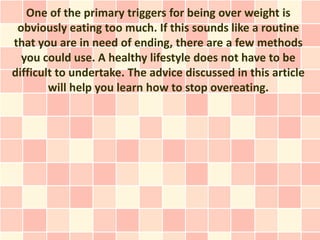 One of the primary triggers for being over weight is
 obviously eating too much. If this sounds like a routine
that you are in need of ending, there are a few methods
  you could use. A healthy lifestyle does not have to be
difficult to undertake. The advice discussed in this article
        will help you learn how to stop overeating.
 
