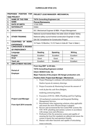 CURRICULUM VITAE (CV)
PROPOSED POSITION FOR
THIS PROJECT
PROJECT LEAD MANAGER –MECHANICAL
1. NAME OF THE FIRM TATA Consulting Engineers Ltd.
2. NAME Ponraj Ramasamy
3. DATE OF BIRTH 17-02-1978
4. NATIONALITY Indian
5. EDUCATION B.E ,Mechanical Engineer & MBA –Project Management
6. OTHER TRAINING
National council trained Basic first aider (Govt of Qatar- Doha).
National safety council trained construction Engineer in India..
QA/ QC Compliance for Construction Project.
7.
COUNTRIES OF WORK
EXPERIENCE
14 Years 10 Months ( 13.10 Years in India &1 Year in Qatar )
8.
LANGUAGES & DEGREE
OF PROFICIENCY
Language Reading Speaking Writing
English Excellent Excellent Excellent
Hindi Good Good Fair
Tamil ,etc Excellent Excellent Excellent
9. EMPLOYMENT RECORD
Period of
Employer
From Aug 2007 to till date ,
TATA Consulting Engineers Limited
Client: BOSCH India ltd.
Major Features of the project: DS Hanger production unit.
Position Held: Project lead Manager / Mechanical.
Project Lead Manager
From April 2014 onwards
1. Project Planning,Co-ordinate with architects/consultants to
finalize layouts & statutory drawings.
2. Project Execution & Monitoring,Forecast the amount of
work & plan the cash flows,Budgets,
tendering,contracting,Safety.
3. Execution of HVAC, BMS, Plumbing and Fire Fighting.
4. All mechanical construction and Integrated Building
Management Services.
5. Recommend value engineering solutions when applicable
and ensure the most efficient design is adopted.
6. Review and recommend the best suited PHE systems like
STP, WTP, plumbing and sanitary systems in accordance
with energy reuse and efficiency.
7. Proficient of the fire protection system and capable of
ensuring the local fire standards are adhered and ensure the
system is hassle free and operation friendly.
8. Interact with other functions and capable of articulating
issues technically.
1
 