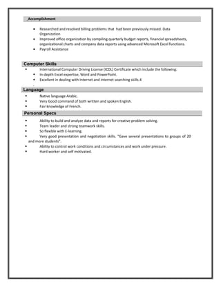 Accomplishment
• Researched and resolved billing problems that had been previously missed. Data
Organization
• Improved office organization by compiling quarterly budget reports, financial spreadsheets,
organizational charts and company data reports using advanced Microsoft Excel functions.
• Payroll Assistance
Computer Skills
 International Computer Driving License (ICDL) Certificate which include the following:
 In-depth Excel expertise, Word and PowerPoint.
 Excellent in dealing with Internet and internet searching skills.4
.
Language
 Native language Arabic.
 Very Good command of both written and spoken English.
 Fair knowledge of French.
Personal Specs
 Ability to build and analyze data and reports for creative problem solving.
 Team leader and strong teamwork skills.
 So flexible with E-learning.
 Very good presentation and negotiation skills. “Gave several presentations to groups of 20
and more students”.
 Ability to control work conditions and circumstances and work under pressure.
 Hard worker and self motivated.
 