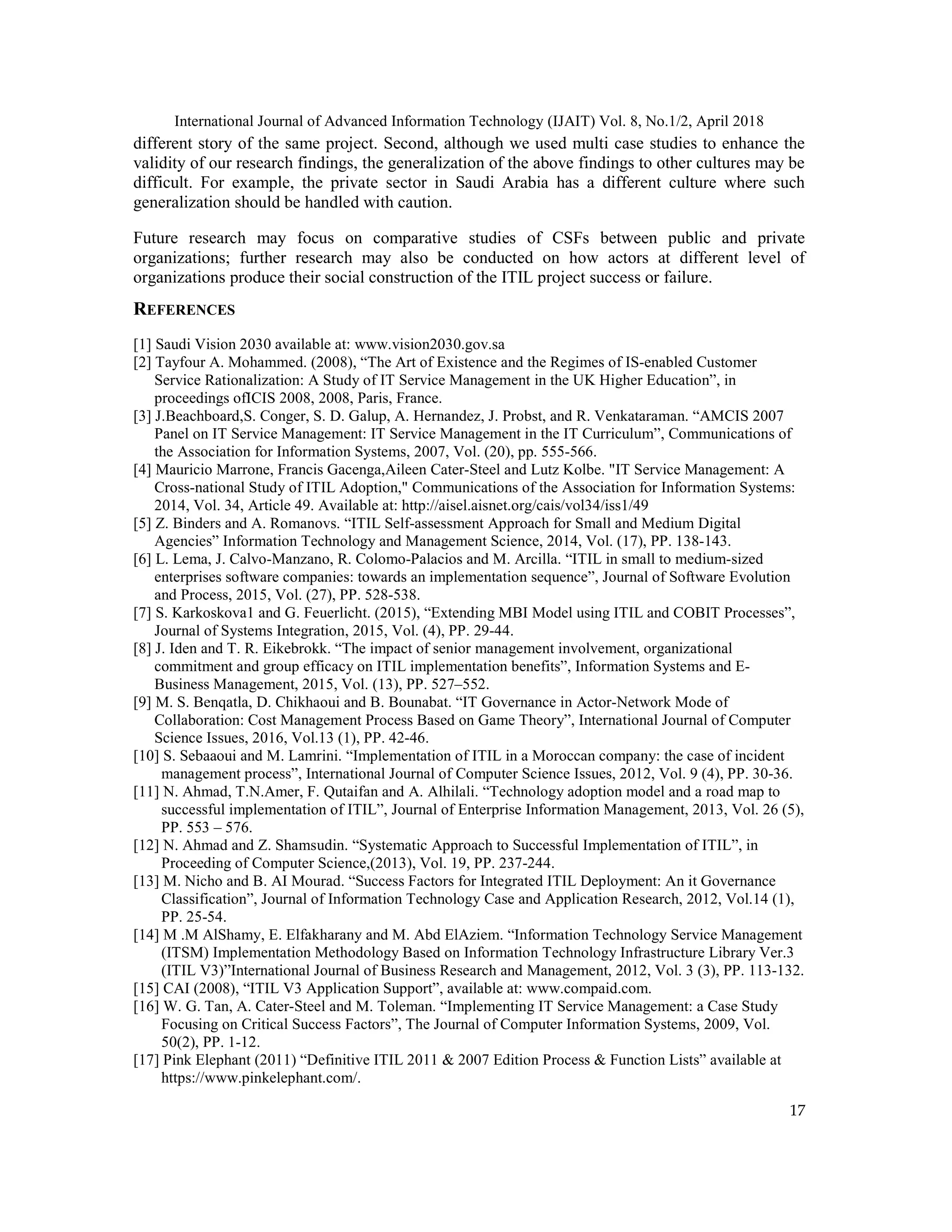 International Journal of Advanced Information Technology (IJAIT) Vol. 8, No.1/2, April 2018
17
different story of the same project. Second, although we used multi case studies to enhance the
validity of our research findings, the generalization of the above findings to other cultures may be
difficult. For example, the private sector in Saudi Arabia has a different culture where such
generalization should be handled with caution.
Future research may focus on comparative studies of CSFs between public and private
organizations; further research may also be conducted on how actors at different level of
organizations produce their social construction of the ITIL project success or failure.
REFERENCES
[1] Saudi Vision 2030 available at: www.vision2030.gov.sa
[2] Tayfour A. Mohammed. (2008), “The Art of Existence and the Regimes of IS-enabled Customer
Service Rationalization: A Study of IT Service Management in the UK Higher Education”, in
proceedings ofICIS 2008, 2008, Paris, France.
[3] J.Beachboard,S. Conger, S. D. Galup, A. Hernandez, J. Probst, and R. Venkataraman. “AMCIS 2007
Panel on IT Service Management: IT Service Management in the IT Curriculum”, Communications of
the Association for Information Systems, 2007, Vol. (20), pp. 555-566.
[4] Mauricio Marrone, Francis Gacenga,Aileen Cater-Steel and Lutz Kolbe. "IT Service Management: A
Cross-national Study of ITIL Adoption," Communications of the Association for Information Systems:
2014, Vol. 34, Article 49. Available at: http://aisel.aisnet.org/cais/vol34/iss1/49
[5] Z. Binders and A. Romanovs. “ITIL Self-assessment Approach for Small and Medium Digital
Agencies” Information Technology and Management Science, 2014, Vol. (17), PP. 138-143.
[6] L. Lema, J. Calvo-Manzano, R. Colomo-Palacios and M. Arcilla. “ITIL in small to medium-sized
enterprises software companies: towards an implementation sequence”, Journal of Software Evolution
and Process, 2015, Vol. (27), PP. 528-538.
[7] S. Karkoskova1 and G. Feuerlicht. (2015), “Extending MBI Model using ITIL and COBIT Processes”,
Journal of Systems Integration, 2015, Vol. (4), PP. 29-44.
[8] J. Iden and T. R. Eikebrokk. “The impact of senior management involvement, organizational
commitment and group efficacy on ITIL implementation benefits”, Information Systems and E-
Business Management, 2015, Vol. (13), PP. 527–552.
[9] M. S. Benqatla, D. Chikhaoui and B. Bounabat. “IT Governance in Actor-Network Mode of
Collaboration: Cost Management Process Based on Game Theory”, International Journal of Computer
Science Issues, 2016, Vol.13 (1), PP. 42-46.
[10] S. Sebaaoui and M. Lamrini. “Implementation of ITIL in a Moroccan company: the case of incident
management process”, International Journal of Computer Science Issues, 2012, Vol. 9 (4), PP. 30-36.
[11] N. Ahmad, T.N.Amer, F. Qutaifan and A. Alhilali. “Technology adoption model and a road map to
successful implementation of ITIL”, Journal of Enterprise Information Management, 2013, Vol. 26 (5),
PP. 553 – 576.
[12] N. Ahmad and Z. Shamsudin. “Systematic Approach to Successful Implementation of ITIL”, in
Proceeding of Computer Science,(2013), Vol. 19, PP. 237-244.
[13] M. Nicho and B. AI Mourad. “Success Factors for Integrated ITIL Deployment: An it Governance
Classification”, Journal of Information Technology Case and Application Research, 2012, Vol.14 (1),
PP. 25-54.
[14] M .M AlShamy, E. Elfakharany and M. Abd ElAziem. “Information Technology Service Management
(ITSM) Implementation Methodology Based on Information Technology Infrastructure Library Ver.3
(ITIL V3)”International Journal of Business Research and Management, 2012, Vol. 3 (3), PP. 113-132.
[15] CAI (2008), “ITIL V3 Application Support”, available at: www.compaid.com.
[16] W. G. Tan, A. Cater-Steel and M. Toleman. “Implementing IT Service Management: a Case Study
Focusing on Critical Success Factors”, The Journal of Computer Information Systems, 2009, Vol.
50(2), PP. 1-12.
[17] Pink Elephant (2011) “Definitive ITIL 2011 & 2007 Edition Process & Function Lists” available at
https://www.pinkelephant.com/.
 