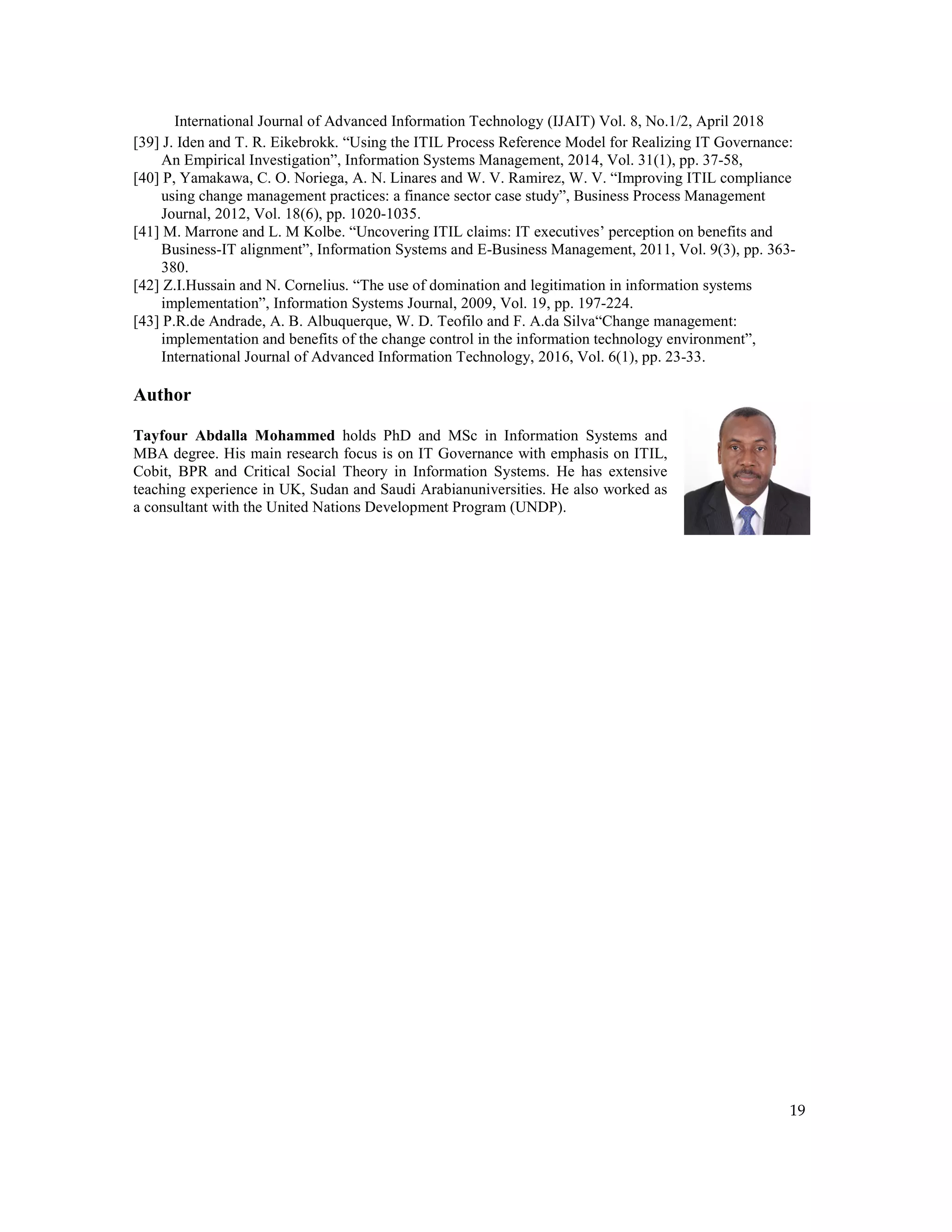 International Journal of Advanced Information Technology (IJAIT) Vol. 8, No.1/2, April 2018
19
[39] J. Iden and T. R. Eikebrokk. “Using the ITIL Process Reference Model for Realizing IT Governance:
An Empirical Investigation”, Information Systems Management, 2014, Vol. 31(1), pp. 37-58,
[40] P, Yamakawa, C. O. Noriega, A. N. Linares and W. V. Ramirez, W. V. “Improving ITIL compliance
using change management practices: a finance sector case study”, Business Process Management
Journal, 2012, Vol. 18(6), pp. 1020-1035.
[41] M. Marrone and L. M Kolbe. “Uncovering ITIL claims: IT executives’ perception on benefits and
Business-IT alignment”, Information Systems and E-Business Management, 2011, Vol. 9(3), pp. 363-
380.
[42] Z.I.Hussain and N. Cornelius. “The use of domination and legitimation in information systems
implementation”, Information Systems Journal, 2009, Vol. 19, pp. 197-224.
[43] P.R.de Andrade, A. B. Albuquerque, W. D. Teofilo and F. A.da Silva“Change management:
implementation and benefits of the change control in the information technology environment”,
International Journal of Advanced Information Technology, 2016, Vol. 6(1), pp. 23-33.
Author
Tayfour Abdalla Mohammed holds PhD and MSc in Information Systems and
MBA degree. His main research focus is on IT Governance with emphasis on ITIL,
Cobit, BPR and Critical Social Theory in Information Systems. He has extensive
teaching experience in UK, Sudan and Saudi Arabianuniversities. He also worked as
a consultant with the United Nations Development Program (UNDP).
 