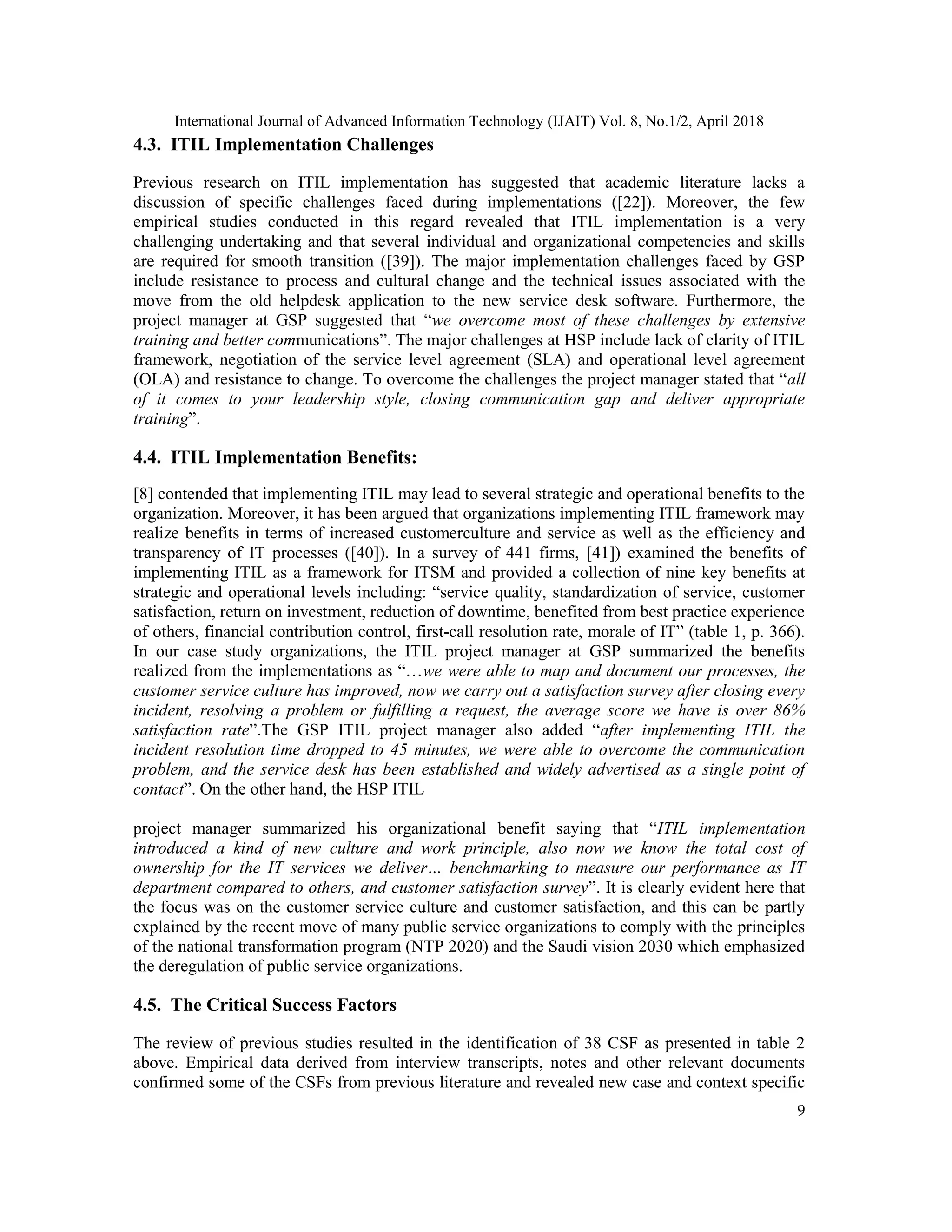 International Journal of Advanced Information Technology (IJAIT) Vol. 8, No.1/2, April 2018
9
4.3. ITIL Implementation Challenges
Previous research on ITIL implementation has suggested that academic literature lacks a
discussion of specific challenges faced during implementations ([22]). Moreover, the few
empirical studies conducted in this regard revealed that ITIL implementation is a very
challenging undertaking and that several individual and organizational competencies and skills
are required for smooth transition ([39]). The major implementation challenges faced by GSP
include resistance to process and cultural change and the technical issues associated with the
move from the old helpdesk application to the new service desk software. Furthermore, the
project manager at GSP suggested that “we overcome most of these challenges by extensive
training and better communications”. The major challenges at HSP include lack of clarity of ITIL
framework, negotiation of the service level agreement (SLA) and operational level agreement
(OLA) and resistance to change. To overcome the challenges the project manager stated that “all
of it comes to your leadership style, closing communication gap and deliver appropriate
training”.
4.4. ITIL Implementation Benefits:
[8] contended that implementing ITIL may lead to several strategic and operational benefits to the
organization. Moreover, it has been argued that organizations implementing ITIL framework may
realize benefits in terms of increased customerculture and service as well as the efficiency and
transparency of IT processes ([40]). In a survey of 441 firms, [41]) examined the benefits of
implementing ITIL as a framework for ITSM and provided a collection of nine key benefits at
strategic and operational levels including: “service quality, standardization of service, customer
satisfaction, return on investment, reduction of downtime, benefited from best practice experience
of others, financial contribution control, first-call resolution rate, morale of IT” (table 1, p. 366).
In our case study organizations, the ITIL project manager at GSP summarized the benefits
realized from the implementations as “…we were able to map and document our processes, the
customer service culture has improved, now we carry out a satisfaction survey after closing every
incident, resolving a problem or fulfilling a request, the average score we have is over 86%
satisfaction rate”.The GSP ITIL project manager also added “after implementing ITIL the
incident resolution time dropped to 45 minutes, we were able to overcome the communication
problem, and the service desk has been established and widely advertised as a single point of
contact”. On the other hand, the HSP ITIL
project manager summarized his organizational benefit saying that “ITIL implementation
introduced a kind of new culture and work principle, also now we know the total cost of
ownership for the IT services we deliver… benchmarking to measure our performance as IT
department compared to others, and customer satisfaction survey”. It is clearly evident here that
the focus was on the customer service culture and customer satisfaction, and this can be partly
explained by the recent move of many public service organizations to comply with the principles
of the national transformation program (NTP 2020) and the Saudi vision 2030 which emphasized
the deregulation of public service organizations.
4.5. The Critical Success Factors
The review of previous studies resulted in the identification of 38 CSF as presented in table 2
above. Empirical data derived from interview transcripts, notes and other relevant documents
confirmed some of the CSFs from previous literature and revealed new case and context specific
 