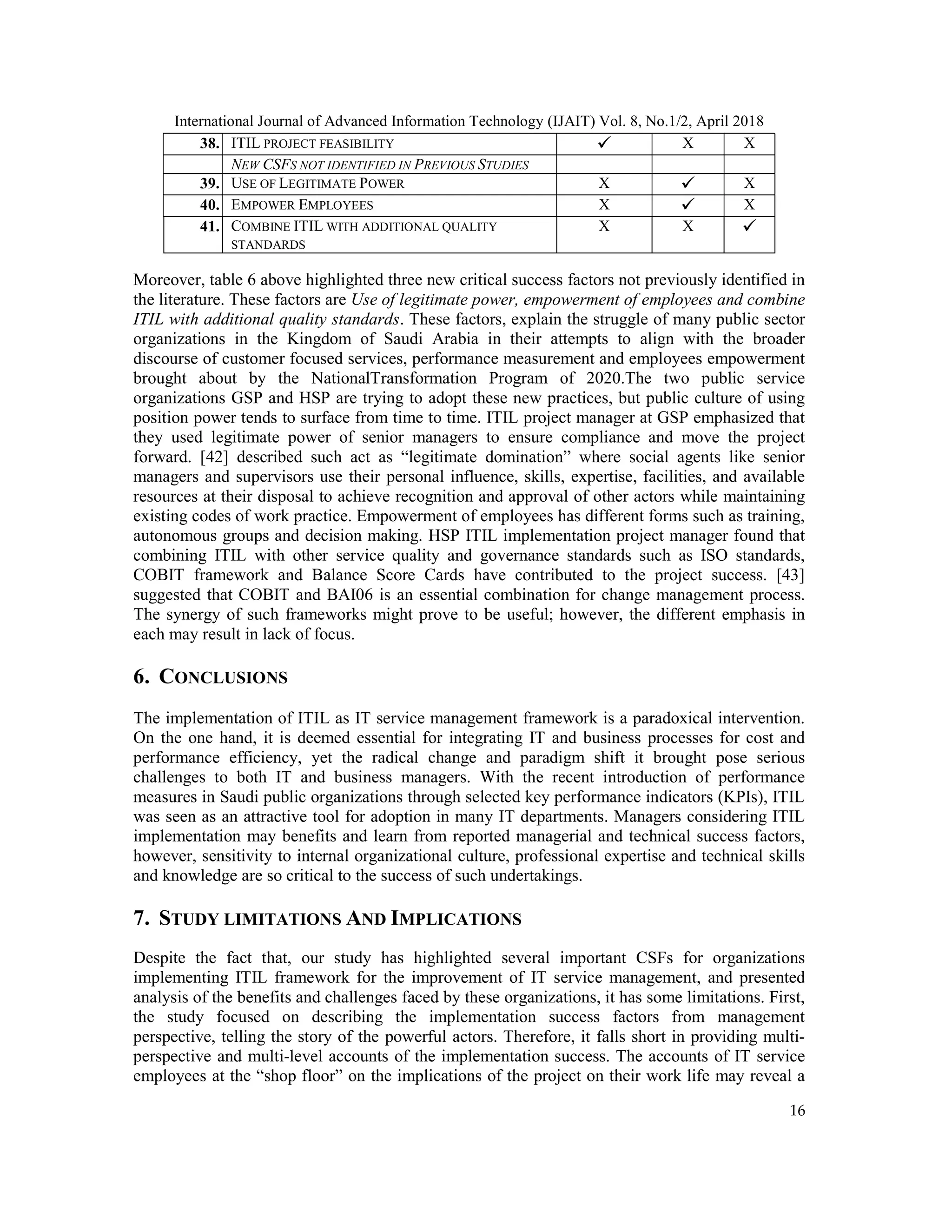 International Journal of Advanced Information Technology (IJAIT) Vol. 8, No.1/2, April 2018
16
38. ITIL PROJECT FEASIBILITY  X X
NEW CSFS NOT IDENTIFIED IN PREVIOUS STUDIES
39. USE OF LEGITIMATE POWER X  X
40. EMPOWER EMPLOYEES X  X
41. COMBINE ITIL WITH ADDITIONAL QUALITY
STANDARDS
X X 
Moreover, table 6 above highlighted three new critical success factors not previously identified in
the literature. These factors are Use of legitimate power, empowerment of employees and combine
ITIL with additional quality standards. These factors, explain the struggle of many public sector
organizations in the Kingdom of Saudi Arabia in their attempts to align with the broader
discourse of customer focused services, performance measurement and employees empowerment
brought about by the NationalTransformation Program of 2020.The two public service
organizations GSP and HSP are trying to adopt these new practices, but public culture of using
position power tends to surface from time to time. ITIL project manager at GSP emphasized that
they used legitimate power of senior managers to ensure compliance and move the project
forward. [42] described such act as “legitimate domination” where social agents like senior
managers and supervisors use their personal influence, skills, expertise, facilities, and available
resources at their disposal to achieve recognition and approval of other actors while maintaining
existing codes of work practice. Empowerment of employees has different forms such as training,
autonomous groups and decision making. HSP ITIL implementation project manager found that
combining ITIL with other service quality and governance standards such as ISO standards,
COBIT framework and Balance Score Cards have contributed to the project success. [43]
suggested that COBIT and BAI06 is an essential combination for change management process.
The synergy of such frameworks might prove to be useful; however, the different emphasis in
each may result in lack of focus.
6. CONCLUSIONS
The implementation of ITIL as IT service management framework is a paradoxical intervention.
On the one hand, it is deemed essential for integrating IT and business processes for cost and
performance efficiency, yet the radical change and paradigm shift it brought pose serious
challenges to both IT and business managers. With the recent introduction of performance
measures in Saudi public organizations through selected key performance indicators (KPIs), ITIL
was seen as an attractive tool for adoption in many IT departments. Managers considering ITIL
implementation may benefits and learn from reported managerial and technical success factors,
however, sensitivity to internal organizational culture, professional expertise and technical skills
and knowledge are so critical to the success of such undertakings.
7. STUDY LIMITATIONS AND IMPLICATIONS
Despite the fact that, our study has highlighted several important CSFs for organizations
implementing ITIL framework for the improvement of IT service management, and presented
analysis of the benefits and challenges faced by these organizations, it has some limitations. First,
the study focused on describing the implementation success factors from management
perspective, telling the story of the powerful actors. Therefore, it falls short in providing multi-
perspective and multi-level accounts of the implementation success. The accounts of IT service
employees at the “shop floor” on the implications of the project on their work life may reveal a
 