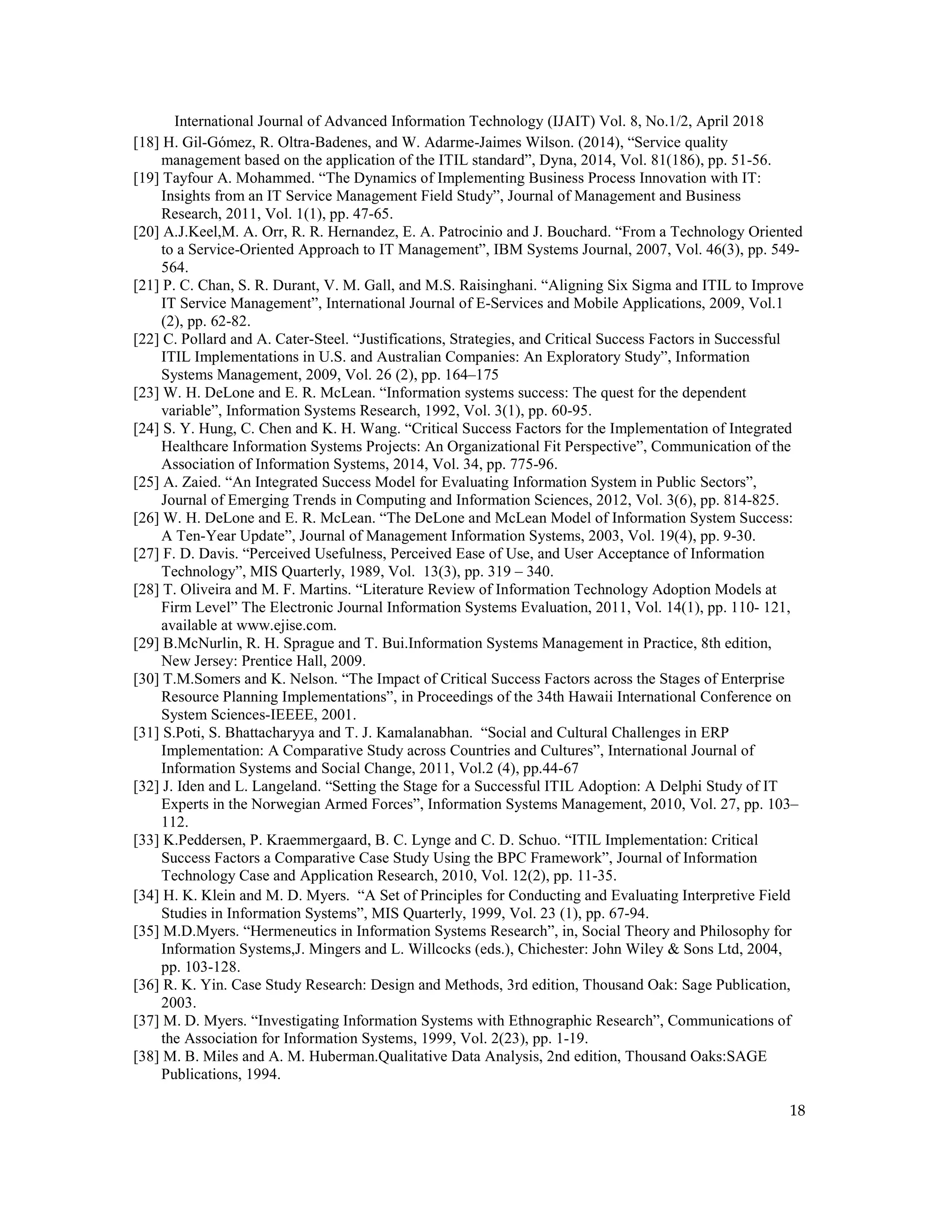 International Journal of Advanced Information Technology (IJAIT) Vol. 8, No.1/2, April 2018
18
[18] H. Gil-Gómez, R. Oltra-Badenes, and W. Adarme-Jaimes Wilson. (2014), “Service quality
management based on the application of the ITIL standard”, Dyna, 2014, Vol. 81(186), pp. 51-56.
[19] Tayfour A. Mohammed. “The Dynamics of Implementing Business Process Innovation with IT:
Insights from an IT Service Management Field Study”, Journal of Management and Business
Research, 2011, Vol. 1(1), pp. 47-65.
[20] A.J.Keel,M. A. Orr, R. R. Hernandez, E. A. Patrocinio and J. Bouchard. “From a Technology Oriented
to a Service-Oriented Approach to IT Management”, IBM Systems Journal, 2007, Vol. 46(3), pp. 549-
564.
[21] P. C. Chan, S. R. Durant, V. M. Gall, and M.S. Raisinghani. “Aligning Six Sigma and ITIL to Improve
IT Service Management”, International Journal of E-Services and Mobile Applications, 2009, Vol.1
(2), pp. 62-82.
[22] C. Pollard and A. Cater-Steel. “Justifications, Strategies, and Critical Success Factors in Successful
ITIL Implementations in U.S. and Australian Companies: An Exploratory Study”, Information
Systems Management, 2009, Vol. 26 (2), pp. 164–175
[23] W. H. DeLone and E. R. McLean. “Information systems success: The quest for the dependent
variable”, Information Systems Research, 1992, Vol. 3(1), pp. 60-95.
[24] S. Y. Hung, C. Chen and K. H. Wang. “Critical Success Factors for the Implementation of Integrated
Healthcare Information Systems Projects: An Organizational Fit Perspective”, Communication of the
Association of Information Systems, 2014, Vol. 34, pp. 775-96.
[25] A. Zaied. “An Integrated Success Model for Evaluating Information System in Public Sectors”,
Journal of Emerging Trends in Computing and Information Sciences, 2012, Vol. 3(6), pp. 814-825.
[26] W. H. DeLone and E. R. McLean. “The DeLone and McLean Model of Information System Success:
A Ten-Year Update”, Journal of Management Information Systems, 2003, Vol. 19(4), pp. 9-30.
[27] F. D. Davis. “Perceived Usefulness, Perceived Ease of Use, and User Acceptance of Information
Technology”, MIS Quarterly, 1989, Vol. 13(3), pp. 319 – 340.
[28] T. Oliveira and M. F. Martins. “Literature Review of Information Technology Adoption Models at
Firm Level” The Electronic Journal Information Systems Evaluation, 2011, Vol. 14(1), pp. 110- 121,
available at www.ejise.com.
[29] B.McNurlin, R. H. Sprague and T. Bui.Information Systems Management in Practice, 8th edition,
New Jersey: Prentice Hall, 2009.
[30] T.M.Somers and K. Nelson. “The Impact of Critical Success Factors across the Stages of Enterprise
Resource Planning Implementations”, in Proceedings of the 34th Hawaii International Conference on
System Sciences-IEEEE, 2001.
[31] S.Poti, S. Bhattacharyya and T. J. Kamalanabhan. “Social and Cultural Challenges in ERP
Implementation: A Comparative Study across Countries and Cultures”, International Journal of
Information Systems and Social Change, 2011, Vol.2 (4), pp.44-67
[32] J. Iden and L. Langeland. “Setting the Stage for a Successful ITIL Adoption: A Delphi Study of IT
Experts in the Norwegian Armed Forces”, Information Systems Management, 2010, Vol. 27, pp. 103–
112.
[33] K.Peddersen, P. Kraemmergaard, B. C. Lynge and C. D. Schuo. “ITIL Implementation: Critical
Success Factors a Comparative Case Study Using the BPC Framework”, Journal of Information
Technology Case and Application Research, 2010, Vol. 12(2), pp. 11-35.
[34] H. K. Klein and M. D. Myers. “A Set of Principles for Conducting and Evaluating Interpretive Field
Studies in Information Systems”, MIS Quarterly, 1999, Vol. 23 (1), pp. 67-94.
[35] M.D.Myers. “Hermeneutics in Information Systems Research”, in, Social Theory and Philosophy for
Information Systems,J. Mingers and L. Willcocks (eds.), Chichester: John Wiley & Sons Ltd, 2004,
pp. 103-128.
[36] R. K. Yin. Case Study Research: Design and Methods, 3rd edition, Thousand Oak: Sage Publication,
2003.
[37] M. D. Myers. “Investigating Information Systems with Ethnographic Research”, Communications of
the Association for Information Systems, 1999, Vol. 2(23), pp. 1-19.
[38] M. B. Miles and A. M. Huberman.Qualitative Data Analysis, 2nd edition, Thousand Oaks:SAGE
Publications, 1994.
 