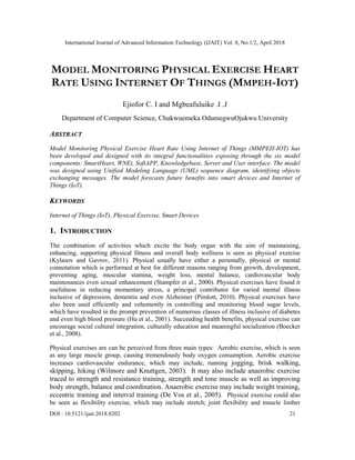 International Journal of Advanced Information Technology (IJAIT) Vol. 8, No.1/2, April 2018
DOI : 10.5121/ijait.2018.8202 21
MODEL MONITORING PHYSICAL EXERCISE HEART
RATE USING INTERNET OF THINGS (MMPEH-IOT)
Ejiofor C. I and Mgbeafuluike .I .J
Department of Computer Science, Chukwuemeka OdumegwuOjukwu University
ABSTRACT
Model Monitoring Physical Exercise Heart Rate Using Internet of Things (MMPEH-IOT) has
been developed and designed with its integral functionalities exposing through the six model
components: SmartHeart, WNEt, SoftAPP, Knowledgebase, Server and User interface. The model
was designed using Unified Modeling Language (UML) sequence diagram, identifying objects
exchanging messages. The model forecasts future benefits into smart devices and Internet of
Things (IoT).
KEYWORDS
Internet of Things (IoT), Physical Exercise, Smart Devices
1. INTRODUCTION
The combination of activities which excite the body organ with the aim of maintaining,
enhancing, supporting physical fitness and overall body wellness is seen as physical exercise
(Kylasov and Gavrov, 2011). Physical usually have either a personally, physical or mental
connotation which is performed at best for different reasons ranging from growth, development,
preventing aging, muscular stamina, weight loss, mental balance, cardiovascular body
maintenances even sexual enhancement (Stampfer et al., 2000). Physical exercises have found it
usefulness in reducing momentary stress, a principal contributor for varied mental illness
inclusive of depression, dementia and even Alzheimer (Pimlott, 2010). Physical exercises have
also been used efficiently and vehemently in controlling and monitoring blood sugar levels,
which have resulted in the prompt prevention of numerous classes of illness inclusive of diabetes
and even high blood pressure (Hu et al., 2001). Succeeding health benefits, physical exercise can
encourage social cultural integration, culturally education and meaningful socialization (Boecker
et al., 2008).
Physical exercises are can be perceived from three main types: Aerobic exercise, which is seen
as any large muscle group, causing tremendously body oxygen consumption. Aerobic exercise
increases cardiovascular endurance, which may include, running jogging, brisk walking,
skipping, hiking (Wilmore and Knuttgen, 2003). It may also include anaerobic exercise
traced to strength and resistance training, strength and tone muscle as well as improving
body strength, balance and coordination. Anaerobic exercise may include weight training,
eccentric training and interval training (De Vos et al., 2005). Physical exercise could also
be seen as flexibility exercise, which may include stretch; joint flexibility and muscle limber
 