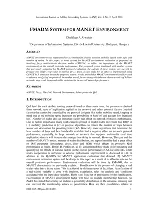 International Journal on AdHoc Networking Systems (IJANS) Vol. 8, No. 2, April 2018
DOI: 10.5121/ijans.2018.8201 1
FMADM SYSTEM FOR MANET ENVIRONMENT
Dhulfiqar A Alwahab
1
Department of Information Systems, Eötvös Loránd University, Budapest, Hungary
ABSTRACT
MANET environment was represented by a combination of node position, mobility speed, node type, and
number of nodes. In this paper, a novel system for MANET environment evaluation is proposed by
involving fuzzy multi-criteria decision maker (FMCDM) to reflect the importance of the MANET
environment on the overall protocols performance. The proposed system combined with another system
that previously suggested for MANET protocol evaluation. the outputs of these systems are merged to
produce one single crisp value in interval [0 1]. Then, a case study for an office is implemented using
OPNET 14.5 simulator to test the proposed system. results proved that MANET environment could be used
to enhance the QoS of the protocol. in another world, factors along with inherent characteristics of Ad-hoc
networks may result in unpredictable variations in the overall network performance.
KEYWORDS
MANET, Fuzzy, FMADM, Network Environment, Adhoc protocols, QoS .
1. INTRODUCTION
QoS level for each Ad-hoc routing protocol based on three main issue, the parameters obtained
from network, type of application applied in the network and other potential factors (implied
factors) that cannot be controlled by the protocol designer like nodes mobility speed, keeping in
mind that as the mobility speed increases the probability of hand-off and packets loss increases
too. Number of nodes also an important factor that effect on network protocols performance.
Due to factors importance many works tried to predict or model nodes movement like RWP in
[1], mobility prediction in [2] or propose algorithms to reduce the number of hops between
source and destination for providing better QoS. Generally, most algorithms that determine the
least number of hops and best bandwidth available had a negative effect on network protocol
performance, especially, in large network or network that supports multimedia (real time
application) since it will increase the average time delay in network. However, The type and the
number of MANET's nodes, manner of nodes distribution, and type of mobility had a great effect
on QoS parameter (throughput, delay, jitter and PDR) which effects on protocols QoS
performance as result. Dmitri D. Perkins et. al. [3] concentrated their study on investigating and
quantifying the effects of various factors on the overall performance of Ad-hoc networks, while
nodes cooperation is sufficient to achieve performance improvement is discussed in [4]. In
addition to the QoSHFS for MANET application evaluation that detailed [5], MANET
environment evaluation system will be design in this paper, as a result of its effective role on the
overall protocols performance. Environment evaluation will be done by FMADM, due to
MANET characteristic as previously explain. Fuzzification is the process of changing a real
scalar value into a fuzzy value. This is achieved by different types of fuzzifiers. Fuzzification of
a real-valued variable is done with intuition, experience, rules set analysis and conditions
associated with the input data variables. There is no fixed set of procedures for the fuzzification.
Fuzzification of MANET environment factor will base on discrete membership function. As
Zadeh has stated that a fuzzy set induces a possibility distribution on the universe, meaning one
can interpret the membership values as possibilities. How are then possibilities related to
 