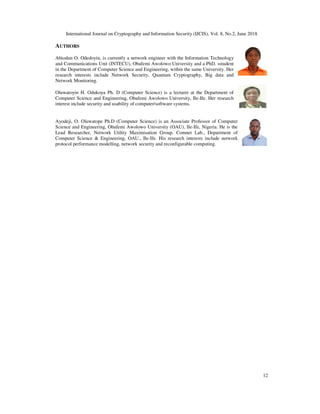 International Journal on Cryptography and Information Security (IJCIS), Vol. 8, No.2, June 2018
12
AUTHORS
Abiodun O. Odedoyin, is currently a network engineer with the Information Technology
and Communications Unit (INTECU), Obafemi Awolowo University and a PhD. sstudent
in the Department of Computer Science and Engineering, within the same University. Her
research interests include Network Security, Quantum Cryptography, Big data and
Network Monitoring.
Oluwatoyin H. Odukoya Ph. D (Computer Science) is a lecturer at the Department of
Computer Science and Engineering, Obafemi Awolowo University, Ile-Ife. Her research
interest include security and usability of computer/software systems.
Ayodeji, O. Oluwatope Ph.D (Computer Science) is an Associate Professor of Computer
Science and Engineering, Obafemi Awolowo University (OAU), Ile-Ife, Nigeria. He is the
Lead Researcher, Network Utility Maximisation Group, Comnet Lab., Department of
Computer Science & Engineering, OAU., Ile-Ife. His research interests include network
protocol performance modelling, network security and reconfigurable computing.
 
