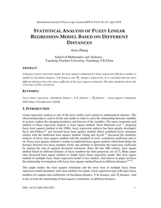 International Journal of Fuzzy Logic Systems(IJFLS) Vol.8, No.1/2, April 2018.
DOI : 10.5121/ijfls.2018.8201 1
STATISTICAL ANALYSIS OF FUZZY LINEAR
REGRESSION MODEL BASED ON DIFFERENT
DISTANCES
Aiwu Zhang
School of Mathematics and Statistics ,
Yancheng Teachers University, Yancheng, P.R.China
ABSTRACT
Using fuzzy linear regression model, the least squares estimation for linear regression (LR) fuzzy number is
studied by Euclidean distance, Y-K distance and kD distance respectively. It is concluded that the three
different distances have the same coefficient of the least squares estimation. The data simulation shows the
correctness of this conclusion.
KEYWORDS:
Fuzzy linear regression；Euclidean distance；Y-K distance.； kD distance ；Least-squares estimations
AMS Subject Classification: 62G68.
1. INTRODUCTION
Linear regression analysis is one of the most widely used content in mathematical statistics. The
observational data is used to fit the real model in order to solve the relationship between variables
in system, explore the changing trendency and forecast of the variables. The most commonly used
method in linear regression analysis is least square method. Since Diamond et.al [1]
proposed
fuzzy least squares method in the 1980s, fuzzy regression analysis has been greatly developed.
Savic and Pedrycz[2]
put forward fuzzy least squares method which combined fuzzy minimum
criteria with the traditional least squares method. Chang and Ayyub [3]
discussed the reliability
analysis of fuzzy least squares method with the standard of error, correlation coefficient and so
on. Fuzzy least squares method is similar to traditional least square method, which both define the
distance between two fuzzy numbers firstly and attribute to determine the regression coefficient
by making the sum of squared deviations minimum. Since the late 20th century, least square
method based on different distance of fuzzy numbers has been proposed, see [4-7]. Many paper
only discussed least square method of simple fuzzy linear regression model. But least square
method of multiple fuzzy linear regression model is less studied. And almost no paper involves
the relationship investigation with fuzzy least squares method based on different distances[16-18]
.
This paper studies the least squares estimation and the error item of multiple fuzzy linear
regression model parameter with clear numbers for inputs, linear regression-type (LR-type) fuzzy
numbers for outputs and coefficients on Euclidean distance, Y-K distance, and kD distance. And
it also reveals the relationship of least squares estimations on different distances.
 