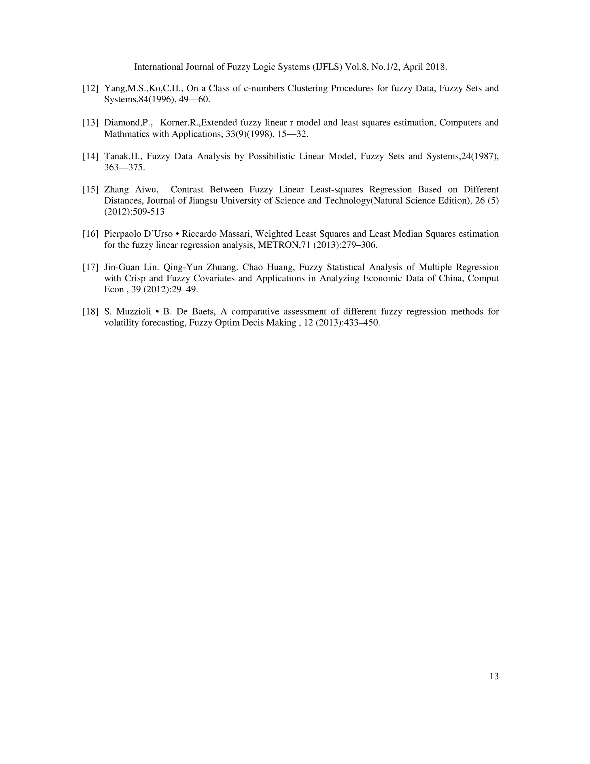 International Journal of Fuzzy Logic Systems (IJFLS) Vol.8, No.1/2, April 2018.
13
[12] Yang,M.S.,Ko,C.H., On a Class of c-numbers Clustering Procedures for fuzzy Data, Fuzzy Sets and
Systems,84(1996), 49—60.
[13] Diamond,P.，Korner.R.,Extended fuzzy linear r model and least squares estimation, Computers and
Mathmatics with Applications, 33(9)(1998), 15—32.
[14] Tanak,H., Fuzzy Data Analysis by Possibilistic Linear Model, Fuzzy Sets and Systems,24(1987),
363—375.
[15] Zhang Aiwu, Contrast Between Fuzzy Linear Least-squares Regression Based on Different
Distances, Journal of Jiangsu University of Science and Technology(Natural Science Edition), 26 (5)
(2012):509-513
[16] Pierpaolo D’Urso • Riccardo Massari, Weighted Least Squares and Least Median Squares estimation
for the fuzzy linear regression analysis, METRON,71 (2013):279–306.
[17] Jin-Guan Lin. Qing-Yun Zhuang. Chao Huang, Fuzzy Statistical Analysis of Multiple Regression
with Crisp and Fuzzy Covariates and Applications in Analyzing Economic Data of China, Comput
Econ , 39 (2012):29–49.
[18] S. Muzzioli • B. De Baets, A comparative assessment of different fuzzy regression methods for
volatility forecasting, Fuzzy Optim Decis Making , 12 (2013):433–450.
 