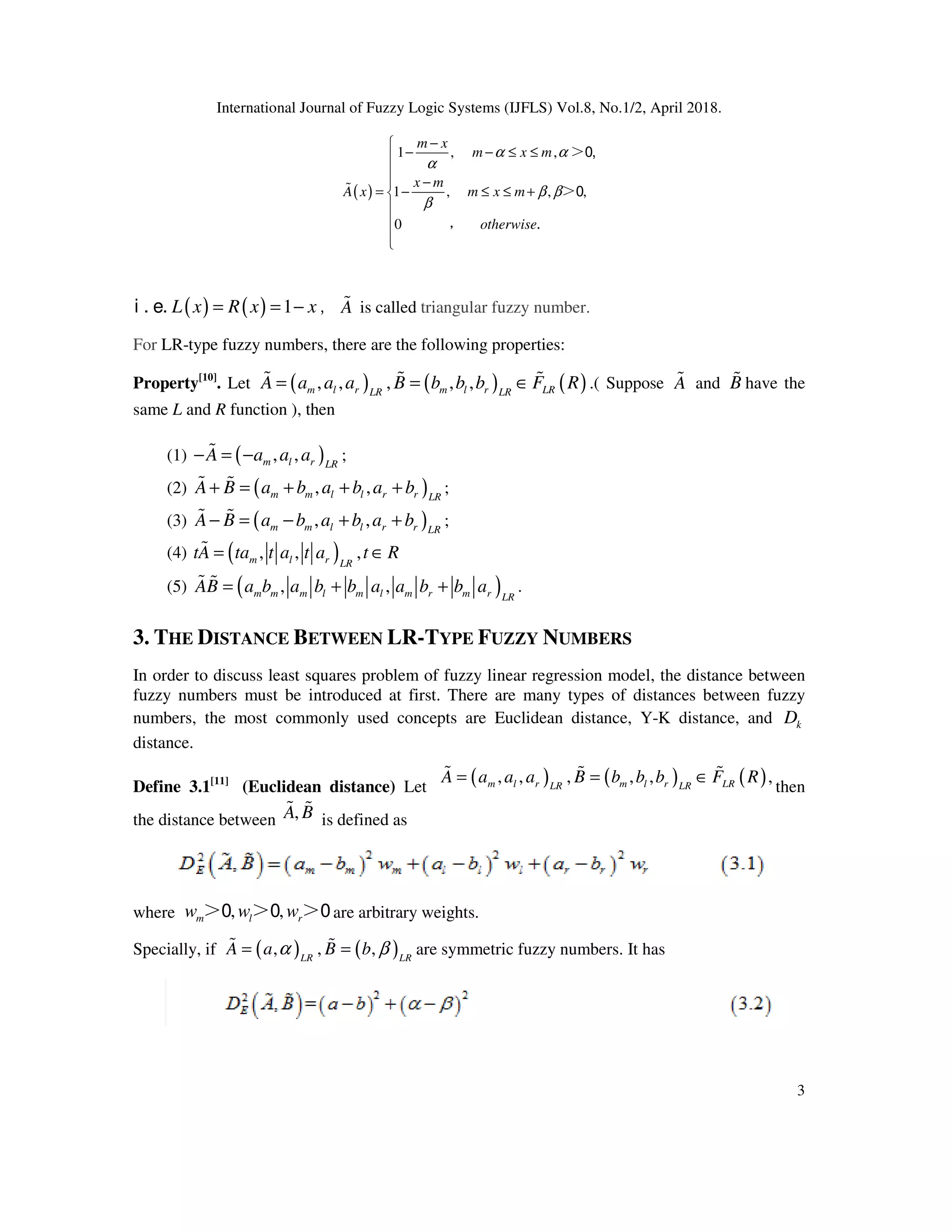 International Journal of Fuzzy Logic Systems (IJFLS) Vol.8, No.1/2, April 2018.
3
( )
1 , ,
1 , , ,
0
m x
m x m
x m
A x m x m
otherwise
α α
α
β β
β
−
− − ≤ ≤

−
= − ≤ ≤ +




%
＞0,
＞0
， .
( ) ( ) 1L x R x x= = −i . e. ，A% is called triangular fuzzy number.
For LR-type fuzzy numbers, there are the following properties:
Property[10]
. Let ( ) ( ) ( ), , , , ,m l r m l r LRLR LR
A a a a B b b b F R= = ∈% % % .( Suppose A% and B% have the
same L and R function ), then
(1) ( ), ,m l r LR
A a a a− = −% ;
(2) ( ), ,m m l l r r LR
A B a b a b a b+ = + + +% % ;
(3) ( ), ,m m l l r r LR
A B a b a b a b− = − + +% % ;
(4) ( ), , ,m l r LR
tA ta t a t a t R= ∈%
(5) ( ), ,m m m l m l m r m r LR
AB a b a b b a a b b a= + +% % .
3. THE DISTANCE BETWEEN LR-TYPE FUZZY NUMBERS
In order to discuss least squares problem of fuzzy linear regression model, the distance between
fuzzy numbers must be introduced at first. There are many types of distances between fuzzy
numbers, the most commonly used concepts are Euclidean distance, Y-K distance, and kD
distance.
Define 3.1[11]
(Euclidean distance) Let then
the distance between is defined as
where are arbitrary weights.
Specially, if are symmetric fuzzy numbers. It has
( ) ( ) ( ), , , , , ,m l r m l r LRLR LR
A a a a B b b b F R= = ∈% % %
,A B% %
, ,m l rw w w＞0 ＞0 ＞0
( ) ( ), , ,LR LR
A a B bα β= =% %
 