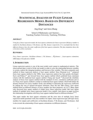 International Journal of Fuzzy Logic Systems(IJFLS) Vol.8, No.1/2, April 2018.
DOI : 10.5121/ijfls.2018.8201 1
STATISTICAL ANALYSIS OF FUZZY LINEAR
REGRESSION MODEL BASED ON DIFFERENT
DISTANCES
Jing Zeng* and Aiwu Zhang
School of Mathematics and Statistics ,
Yancheng Teachers University, Yancheng, P.R.China
ABSTRACT
Using fuzzy linear regression model, the least squares estimation for linear regression (LR) fuzzy number is
studied by Euclidean distance, Y-K distance and kD distance respectively. It is concluded that the three
different distances have the same coefficient of the least squares estimation. The data simulation shows the
correctness of this conclusion.
KEYWORDS:
Fuzzy linear regression；Euclidean distance；Y-K distance.； kD distance ；Least-squares estimations
AMS Subject Classification: 62G68.
1. INTRODUCTION
Linear regression analysis is one of the most widely used content in mathematical statistics. The
observational data is used to fit the real model in order to solve the relationship between variables
in system, explore the changing trendency and forecast of the variables. The most commonly used
method in linear regression analysis is least square method. Since Diamond et.al [1]
proposed
fuzzy least squares method in the 1980s, fuzzy regression analysis has been greatly developed.
Savic and Pedrycz[2]
put forward fuzzy least squares method which combined fuzzy minimum
criteria with the traditional least squares method. Chang and Ayyub [3]
discussed the reliability
analysis of fuzzy least squares method with the standard of error, correlation coefficient and so
on. Fuzzy least squares method is similar to traditional least square method, which both define the
distance between two fuzzy numbers firstly and attribute to determine the regression coefficient
by making the sum of squared deviations minimum. Since the late 20th century, least square
method based on different distance of fuzzy numbers has been proposed, see [4-7]. Many paper
only discussed least square method of simple fuzzy linear regression model. But least square
method of multiple fuzzy linear regression model is less studied. And almost no paper involves
the relationship investigation with fuzzy least squares method based on different distances[16-18]
.
This paper studies the least squares estimation and the error item of multiple fuzzy linear
regression model parameter with clear numbers for inputs, linear regression-type (LR-type) fuzzy
numbers for outputs and coefficients on Euclidean distance, Y-K distance, and kD distance. And
it also reveals the relationship of least squares estimations on different distances.
 