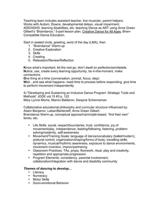 Teaching team includes assistant teacher, live musician, parent helpers.
Works with Autism, Downs, developmental delays, visual impairment,
ADD/ADHS, learning disabilities, etc. teaching Dance as ART using Anne Green
Gilbert’s “Braindance,” 5-part lesson plan, Creative Dance for All Ages, Brain-
Compatible Dance Education.
Start in seated circle, greeting, word of the day (LMA), then
1. “Braindance” Warm-up
2. Creative Exploration
3. Skills
4. Creating
5. Relaxation/Review/Reflection
Know what’s important, let the rest go, don’t dwell on perfectionism/details
Notice, use, create every learning opportunity, be in-the-moment, make
connections
One thing at a time (conversation, prompt, focus, step)
Wait…and see what happens- need time to process before responding, give time
to perform movement independently
4) “Developing and Sustaining an Inclusive Dance Program: Strategic Tools and
Methods” JODE vol.15 #3 p. 122
Mary Lynne Morris, Marion Balderon, Dwayne Schenneman
Collaborative educational philosophy and curricular structure influenced by:
Adam Benjamin, Laban/Bartenieff, Anne Green Gilbert.
Braindance Warm-up, conceptual approach/principle-based, “find their own”
tendu, etc.
• Life Skills: social, respect/boundaries, trust, confidence, joy of
movement/play, independence, leading/following, listening, problem-
solving/creativity, self-awareness
• Movement/Training Goals: language of dance/vocabulary (ballet/modern),
postural control, organization/shaping/forms of body, travelling skills,
dynamics, musical/rhythmic awareness, exposure to dance environments,
movement invention, improv/partnering
• Classroom Practices: TAs, props, floorwork, ritual, play and creativity,
repetition and appropriate progression
• Program Elements: consistency, parental involvement,
collaboration/integration with dance and disability community
Themes of dancing to develop…
• Literacy
• Numeracy
• Motor Skills
• Socio-emotional Behavior
 