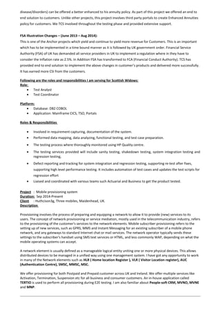 disease/disorders) can be offered a better enhanced to his annuity policy. As part of this project we offered an end to
end solution to customers. Unlike other projects, this project involves third party portals to create Enhanced Annuities
policy for customers. We TCS involved throughout the testing phase and provided extensive support.
FSA Illustration Changes – (June 2013 – Aug 2014):
This is one of the Anchor projects which yield and continue to yield more revenue for Customers. This is an important
which has to be implemented in a time bound manner as it is followed by UK government order. Financial Service
Authority (FSA) of UK has demanded all service providers in UK to implement a regulation where in they have to
consider the Inflation rate as 2.5%. In Addition FSA has transformed to FCA (Financial Conduct Authority). TCS has
provided end to end solution to implement the above changes in customer’s products and delivered more successfully.
It has earned more CSI from the customers.
Following are the roles and responsibilities I am serving for Scottish Widows:
Role:
• Test Analyst
• Test Coordinator
Platform:
• Database: DB2 COBOL
• Application: Mainframe CICS, TSO, Portals
Roles & Responsibilities
• Involved in requirement capturing, documentation of the system.
• Performed data mapping, data analyzing, functional testing, and test case preparation.
• The testing process where thoroughly monitored using HP Quality centre.
• The testing services provided will include sanity testing, shakedown testing, system integration testing and
regression testing,
• Defect reporting and tracking for system integration and regression testing, supporting re-test after fixes,
supporting high level performance testing. It includes automation of test cases and updates the test scripts for
regression effort
• Liaised and coordinated with various teams such Actuarial and Business to get the product tested.
Project : Mobile provisioning system
Duration: Sep 2014-Present
Client : Huthcison3g, Three mobiles, Maidenhead, UK.
Description
Provisioning involves the process of preparing and equipping a network to allow it to provide (new) services to its
users. The concept of network provisioning or service mediation, mostly used in the telecommunication industry, refers
to the provisioning of the customer's services to the network elements. Mobile subscriber provisioning refers to the
setting up of new services, such as GPRS, MMS and Instant Messaging for an existing subscriber of a mobile phone
network, and any gateways to standard Internet chat or mail services. The network operator typically sends these
settings to the subscriber's handset using SMS text services or HTML, and less commonly WAP, depending on what the
mobile operating systems can accept.
A network element is usually defined as a manageable logical entity uniting one or more physical devices. This allows
distributed devices to be managed in a unified way using one management system. I have got any opportunity to work
in many of the Network elements such as HLR ( Home location Register ), VLR ( Visitor Location register), AUC
(Authentication Centre), SMSC, MMSC, MSC.
We offer provisioning for both Postpaid and Prepaid customer across UK and Ireland. We offer multiple services like
Activation, Termination, Suspension etc for all business and consumer customers. An in-house application called
TERTIO is used to perform all provisioning during E2E testing. I am also familiar about People-soft CRM, MVNO, MVNE
and MNP.
 