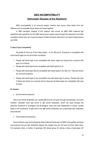 ABO INCOMPATIBILITY
(Hemolytic Disease of the Newborn)
ABO incompatibility is an immune system reaction that occurs when blood from two
different and incompatible blood types are mixed together.
In ABO hemolytic disease of the newborn also known as ABO HDN maternal IgG
antibodies with specificity for the ABO blood group system pass through the placenta to the fetal
circulation where they can cause hemolysis of fetal red blood cells which can lead to fetal anemia
and HDN.
A. Blood Type Compatibility
All people fit into one of four blood types -- A, B, AB and O. Everyone is compatible with
some blood types but not all of them as follows:
 People with blood type A are compatible with donor organs (or blood) from a person with
type A or O blood.
 People with blood type B are compatible with blood type B or O.
 People with blood type AB are compatible with blood types A, B, AB or O. They are known
as universal recipients.
 People with blood type O are compatible only with blood type O person. People with type
O blood are known as universal donors because all blood types are compatible with type
O blood.
B. Causes
• Environmental exposure
Anti-A and anti-B antibodies are usually IgM and do not pass through the placenta, but some
mothers "naturally" have IgG anti-A or IgG anti-B antibodies, which can pass through the
placenta. Exposure to A-antigens and B-antigens, which are both widespread in nature, usually
leads to the production of IgM anti-A and IgM anti-B antibodies but occasionally IgG antibodies
are produced.
• Fetal-maternal transfusion
Some mothers may be sensitized by fetal-maternal transfusion of ABO incompatible red blood
and produce immune IgG antibodies against the antigen they do not have and their baby does.
For example, when a mother of genotype OO (blood group O) carries a fetus of genotype AO
10
 