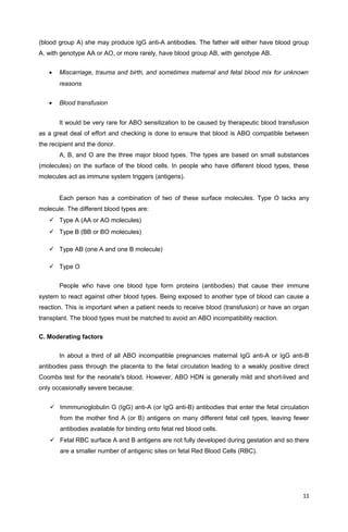 (blood group A) she may produce IgG anti-A antibodies. The father will either have blood group
A, with genotype AA or AO, or more rarely, have blood group AB, with genotype AB.
• Miscarriage, trauma and birth, and sometimes maternal and fetal blood mix for unknown
reasons
• Blood transfusion
It would be very rare for ABO sensitization to be caused by therapeutic blood transfusion
as a great deal of effort and checking is done to ensure that blood is ABO compatible between
the recipient and the donor.
A, B, and O are the three major blood types. The types are based on small substances
(molecules) on the surface of the blood cells. In people who have different blood types, these
molecules act as immune system triggers (antigens).
Each person has a combination of two of these surface molecules. Type O lacks any
molecule. The different blood types are:
 Type A (AA or AO molecules)
 Type B (BB or BO molecules)
 Type AB (one A and one B molecule)
 Type O
People who have one blood type form proteins (antibodies) that cause their immune
system to react against other blood types. Being exposed to another type of blood can cause a
reaction. This is important when a patient needs to receive blood (transfusion) or have an organ
transplant. The blood types must be matched to avoid an ABO incompatibility reaction.
C. Moderating factors
In about a third of all ABO incompatible pregnancies maternal IgG anti-A or IgG anti-B
antibodies pass through the placenta to the fetal circulation leading to a weakly positive direct
Coombs test for the neonate's blood. However, ABO HDN is generally mild and short-lived and
only occasionally severe because:
 Immmunoglobulin G (IgG) anti-A (or IgG anti-B) antibodies that enter the fetal circulation
from the mother find A (or B) antigens on many different fetal cell types, leaving fewer
antibodies available for binding onto fetal red blood cells.
 Fetal RBC surface A and B antigens are not fully developed during gestation and so there
are a smaller number of antigenic sites on fetal Red Blood Cells (RBC).
11
 