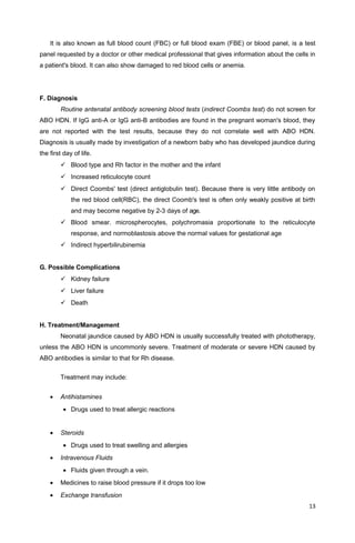 It is also known as full blood count (FBC) or full blood exam (FBE) or blood panel, is a test
panel requested by a doctor or other medical professional that gives information about the cells in
a patient's blood. It can also show damaged to red blood cells or anemia.
F. Diagnosis
Routine antenatal antibody screening blood tests (indirect Coombs test) do not screen for
ABO HDN. If IgG anti-A or IgG anti-B antibodies are found in the pregnant woman's blood, they
are not reported with the test results, because they do not correlate well with ABO HDN.
Diagnosis is usually made by investigation of a newborn baby who has developed jaundice during
the first day of life.
 Blood type and Rh factor in the mother and the infant
 Increased reticulocyte count
 Direct Coombs' test (direct antiglobulin test). Because there is very little antibody on
the red blood cell(RBC), the direct Coomb's test is often only weakly positive at birth
and may become negative by 2-3 days of age.
 Blood smear. microspherocytes, polychromasia proportionate to the reticulocyte
response, and normoblastosis above the normal values for gestational age
 Indirect hyperbilirubinemia
G. Possible Complications
 Kidney failure
 Liver failure
 Death
H. Treatment/Management
Neonatal jaundice caused by ABO HDN is usually successfully treated with phototherapy,
unless the ABO HDN is uncommonly severe. Treatment of moderate or severe HDN caused by
ABO antibodies is similar to that for Rh disease.
Treatment may include:
• Antihistamines
• Drugs used to treat allergic reactions
• Steroids
• Drugs used to treat swelling and allergies
• Intravenous Fluids
• Fluids given through a vein.
• Medicines to raise blood pressure if it drops too low
• Exchange transfusion
13
 