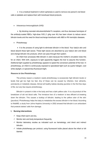 • It is a medical treatment in which apheresis is used to remove one person's red blood
cells or platelets and replace them with transfused blood products.
• Intravenous Immunoglobulin (IVIG)
• By blocking neonatal reticuloendothelial Fc receptors, and thus decrease hemolysis of
the antibody-coated RBCs, high-dose IVIG (1 g/kg over 4h) has been shown to reduce serum
bilirubin levels and the need for blood exchange transfusion with ABO or Rh hemolytic diseases.
• Phototherapy
• It is the process of using light to eliminate bilirubin in the blood. Your baby's skin and
blood absorb these light waves. These light waves are absorbed by your baby's skin and blood
and change bilirubin into products, which can pass through their system.
An infant liver processes little bilirubin in utero because the mother’s circulation does this
for an infant. With birth, exposure to light apparently triggers the liver to assume this function.
Additional light supplied by phototherapy appears to speed the conversion potential of the liver. In
phototherapy, an infant is continuously exposed to specialized light such as quartz halogen, cool
white daylight, or special blue fluorescent light.
Reasons to Use Phototherapy
The primary reason a newborn needs phototherapy is excessively high bilirubin levels or
levels that get too high too fast. Any of these can be caused by infection, liver ailments,
prematurity or metabolic disease. Almost all healthy babies develop jaundice in the first few days
of life, but very few require phototherapy.
Bilirubin in present in bile in the body and has a dark yellow color. It is a by-product of the
breakdown of old red blood cells. The immature liver of a newborn is less efficient at breaking
down the bilirubin. This causes a buildup of bilirubin, leading to the yellow color of the skin
(jaundice). Phototherapy helps the baby to metabolize the excess bilirubin in her blood. According
to WebMD, a study from Johns Hopkins University in 2002 showed that bilirubin is an antioxidant
that protects babies' cells from damage.
I. Nursing interventions
 Keep infant warm and dry.
 Monitor skin and body temperature frequently.
 Monitor laboratory studies as indicated such as hematology, and direct and indirect
bilirubin.
 Initiate phototherapy per protocol, using fluorescent bulbs placed above the infant or bili
blanket.
14
 