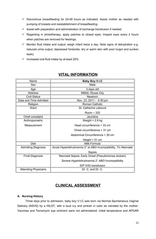  Discontinue breastfeeding for 24-48 hours as indicated. Assist mother as needed with
pumping of breasts and reestablishment of breastfeeding.
 Assist with preparation and administration of exchange transfusion if needed.
 Regarding in phototherapy, apply patches to closed eyes. Inspect eyes every 2 hours
when patches are removed for feedings.
 Monitor fluid intake and output; weigh infant twice a day. Note signs of dehydration e.g.
reduced urine output, depressed fontanels, dry or warm skin with poor turgor and sunken
eyes).
 Increased oral fluid intake by at least 25%.
VITAL INFORMATION
Name Baby Boy V.I.C
Sex Male
Age 3 days old
Address Milibili, Roxas City
Civil Status Newborn
Date and Time Admitted Nov. 23, 2011 - 4:30 pm
Religion Roman Catholic
Ward St. Catherine Laboure
Room – 332
Chief complaint Jaundice
Anthropometric
Measurement
Weight = 2.8 kg
Head circumference = 33 cm
Chest circumference = 31 cm
Abdominal Circumference = 30 cm
Height = 51 cm
Diet Milk Formula
Admitting Diagnosis Acute Hyperbilirubinemia 2° to ABO incompatibility, T/c Neonatal
Sepsis
Final Diagnosis Neonatal Sepsis, Early Onset (Pseudomonas stutzeri)
Severe Hyperbilirubinemia 2° ABO Incompatibility
S/P IVIG transfusion
Attending Physicians Dr. C. and Dr. C.
CLINICAL ASSESSMENT
A. Nursing History
Three days prior to admission, baby boy V.I.C was born via Normal Spontaneous Vaginal
Delivery (NSVD) by a HILOT, with a loud cry and pinkish in color as narrated by the mother.
Vaccines and Terramycin eye ointment were not administered. Initial temperature and APGAR
15
 