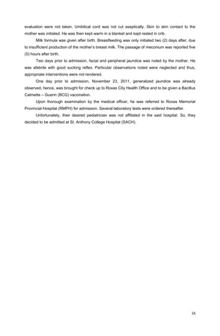 evaluation were not taken. Umbilical cord was not cut aseptically. Skin to skin contact to the
mother was initiated. He was then kept warm in a blanket and kept rested in crib.
Milk formula was given after birth. Breastfeeding was only initiated two (2) days after, due
to insufficient production of the mother’s breast milk. The passage of meconium was reported five
(5) hours after birth.
Two days prior to admission, facial and peripheral jaundice was noted by the mother. He
was afebrile with good sucking reflex. Particular observations noted were neglected and thus,
appropriate interventions were not rendered.
One day prior to admission, November 23, 2011, generalized jaundice was already
observed, hence, was brought for check up to Roxas City Health Office and to be given a Bacillus
Calmette – Guerin (BCG) vaccination.
Upon thorough examination by the medical officer, he was referred to Roxas Memorial
Provincial Hospital (RMPH) for admission. Several laboratory tests were ordered thereafter.
Unfortunately, their desired pediatrician was not affiliated in the said hospital. So, they
decided to be admitted at St. Anthony College Hospital (SACH).
16
 