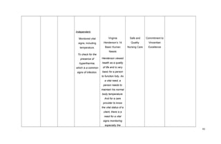 Independent:
Monitored vital
signs; including
temperature.
To check for the
presence of
hyperthermia,
which is a common
signs of infection.
Virginia
Henderson’s 14
Basic Human
Needs
Henderson viewed
health as a quality
of life and is very
basic for a person
to function fully. As
a vital need, a
person needs to
maintain his normal
body temperature.
And for a care
provider to know
the vital status of a
client, there is a
need for a vital
signs monitoring
especially the
Safe and
Quality
Nursing Care
Commitment to
Vincentian
Excellence
43
 