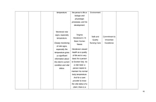 temperature.
Monitored vital
signs, especially
temperature.
Closely monitoring
of vital signs,
especially the
temperature gives
us significant
information about
the client’s current
condition and vital
status.
the person’s life or
biologic and
physiologic
processes, and his
development.
Virginia
Henderson’s 14
Basic Human
Needs
Henderson viewed
health as a quality
of life and is very
basic for a person
to function fully. As
a vital need, a
person needs to
maintain his normal
body temperature.
And for a care
provider to know
the vital status of a
client, there is a
Environment
Safe and
Quality
Nursing Care
Commitment to
Vincentian
Excellence
46
 