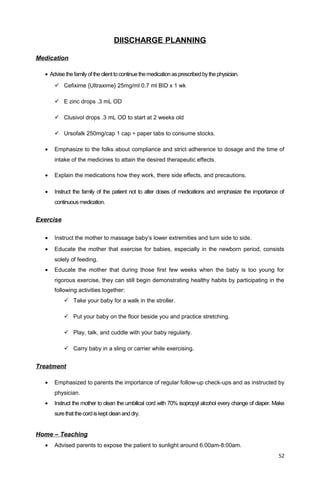 DIISCHARGE PLANNING
Medication
• Advise thefamilyoftheclienttocontinue themedicationasprescribedbythephysician.
 Cefixime {Ultraxime} 25mg/ml 0.7 ml BID x 1 wk
 E zinc drops .3 mL OD
 Clusivol drops .3 mL OD to start at 2 weeks old
 Ursofalk 250mg/cap 1 cap ÷ paper tabs to consume stocks.
• Emphasize to the folks about compliance and strict adherence to dosage and the time of
intake of the medicines to attain the desired therapeutic effects.
• Explain the medications how they work, there side effects, and precautions.
• Instruct the family of the patient not to alter doses of medications and emphasize the importance of
continuous medication.
Exercise
• Instruct the mother to massage baby’s lower extremities and turn side to side.
• Educate the mother that exercise for babies, especially in the newborn period, consists
solely of feeding.
• Educate the mother that during those first few weeks when the baby is too young for
rigorous exercise, they can still begin demonstrating healthy habits by participating in the
following activities together:
 Take your baby for a walk in the stroller.
 Put your baby on the floor beside you and practice stretching.
 Play, talk, and cuddle with your baby regularly.
 Carry baby in a sling or carrier while exercising.
Treatment
• Emphasized to parents the importance of regular follow-up check-ups and as instructed by
physician.
• Instruct the mother to clean the umbilical cord with 70% isopropyl alcohol every change of diaper. Make
surethatthecordiskeptcleananddry.
Home – Teaching
• Advised parents to expose the patient to sunlight around 6:00am-8:00am.
52
 