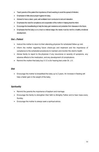 • Teachparentsofthepatienttheimportanceofhandwashing toavoidthespreadofinfection.
• Emphasize tofolksaboutproperhygiene forbaby.
• Advised tohaveaclean,quiet,well ventilated roomconducivetorest andrelaxation.
• Emphasize theneedforcompliance and cooperationof themotherin helping treat theinfant.
• Encouragethebreastfeeding tohelp thebabygain resistanceandprotection fromdiseases inthefuture.
• Emphasize that the baby is on a trust vs mistrust stage; the needs must be met for a healthy emotional
development.
Out – Patient
• Instruct the mother to return to their attending physician for scheduled follow up visit.
• Inform the mother regarding future check-ups and treatment and the importance of
compliance to the scheduled procedures to maintain and monitor the client’s health
• Advise family to report to the physician if any recurrence or severity of symptoms, any
adverse effects to the medication, and any development of complications.
• Remind the mother that baby boy V.I.C is for hearing test under Dr. J.V.
Diet
• Encourage the mother to breastfeed the baby up to 2 years. An increase in feeding will
help a faster gain in the weight of the baby.
Spirituality
• Remind the parents the importance of baptism and marriage.
• Encourage the family to strengthen their faith to Almighty Father and to hear mass every
Sunday.
• Encourage the mother to always seek a spiritual advice.
53
 