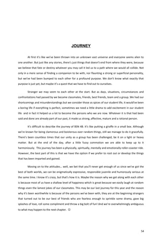 JOURNEY
At first it’s like we’ve been thrown into an unknown vast universe and everyone seems alien to
one another. But just like any stories, there’s just things that doesn’t end from where they were, because
we believe that fate or destiny whatever you may call it led us to a path where we would all collide. Not
only in a mere sense of finding a companion to be with, nor flaunting a strong or superficial personality,
but we’ve had been bumped to each other for a profound purpose. We don’t know what exactly that
purpose is just yet, but maybe it’s a quest that we have to find out to ourselves.
Stranger we may seem to each other at the start. But as days, situations, circumstances and
confrontations had passed by we became classmates, friends, best friends, team and a group. We had our
shortcomings and misunderstandings but we consider those as spices of our student life, it would’ve been
a boring life if everything is perfect, sometimes we need a little drama to add excitement in our student
life and in fact it helped us a lot to become the persons who we are now. Whatever it is that had been
said and done are already part of our past, it made us strong, affective, mature and a rational person.
It’s difficult to describe the journey of BSN 4B. It’s like putting a giraffe in a small box. Although
we’re known for being clamorous and boisterous over random things, still we manage to do it gracefully.
There’s been countless times that our unity as a group has been challenged, be it on a light or heavy
matter. But at the end of the day, after a little fussy commotion we are able to keep up to it
harmoniously. This journey has been a physically, spiritually, mentally and emotionally roller-coaster ride.
However, the best part of this is that we have the option if we prefer to root out or develop the things
that has been imparted and gained.
Moving on to the attitudes… well, we bet that you’ll never get enough of us since we’ve got the
best of both worlds, we can be enigmatically expressive, responsible juvenile and humorously serious at
the same time. I know it’s crazy, but that’s how it is. Maybe the reason why we get along with each other
is because most of us have a shallow level of happiness which is great because we easily laugh at random
things even the lamest jokes of our classmates. This may be our last journey for this year and the reason
why it’s been worthwhile is because of the persons we’ve been with, they are at the beginning strangers
that turned out to be our best of friends who are fearless enough to sprinkle some drama, gave big
splashes of love, roll some compliment and throw a big bolt of fun! And we’re overwhelmingly ambiguous
to what may happen to the next chapter. 
54
 