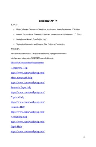 BIBLIOGRAPHY
BOOKS:
• Mosby’s Pocket Dictionary of Medicine, Nursing and Health Professions, 5th
Edition
• Nurse’s Pocket Guide; Diagnosis, Prioritized Interventions and Rationales, 11th
Edition
• Springhouse Nurse’s Drug Guide, 2007
• Theoretical Foundations of Nursing: The Philippine Perspective
INTERNET:
http://www.scribd.com/doc/2761875/NurseReviewOrg-Hyperbilirubinemia
http://www.scribd.com/doc/36925627/hyperbilirubinemia
http://www.fi.edu/learn/heart/blood/red.html
Homework Help
https://www.homeworkping.com/
Math homework help
https://www.homeworkping.com/
Research Paper help
https://www.homeworkping.com/
Algebra Help
https://www.homeworkping.com/
Calculus Help
https://www.homeworkping.com/
Accounting help
https://www.homeworkping.com/
Paper Help
https://www.homeworkping.com/
56
 