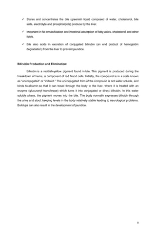 Stores and concentrates the bile (greenish liquid composed of water, cholesterol, bile
salts, electrolyte and phospholipids) produce by the liver.
 Important in fat emulsification and intestinal absorption of fatty acids, cholesterol and other
lipids.
 Bile also acids in excretion of conjugated bilirubin (an end product of hemoglobin
degradation) from the liver to prevent jaundice.
Bilirubin Production and Elimination:
Bilirubin is a reddish-yellow pigment found in bile. This pigment is produced during the
breakdown of heme, a component of red blood cells. Initially, the compound is in a state known
as “unconjugated” or “indirect.” The unconjugated form of the compound is not water soluble, and
binds to albumin so that it can travel through the body to the liver, where it is treated with an
enzyme (glucuronyl transferase) which turns it into conjugated or direct bilirubin. In this water
soluble phase, the pigment moves into the bile. The body normally expresses bilirubin through
the urine and stool, keeping levels in the body relatively stable leading to neurological problems.
Buildups can also result in the development of jaundice.
9
 