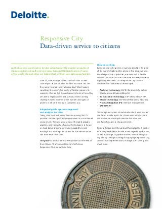 Responsive City
Data-driven service to citizens
After all, cities manage at least as much data as their
counterparts in the business world–if not more. But are
they using the data to its full advantage? Most leaders
would say they aren’t, for plenty of familiar reasons. For
example, cities are tightly constrained in terms of how they
are able to legally access and use data. Most face big
challenges when it comes to the number and types of
systems in which their data is contained, too.
Integrated public space management
and analytics for cities
Today, cities such as Buenos Aires are proving that it’s
possible to make significant progress even in a constrained
environment. They are using a mix of the latest scalable
analytics- and transaction-focused technologies, in-house
or cloud-based information storage capabilities, and
existing data–an integrated system for the administration
and maintenance of cities.
The goal? Cities that are more responsive to the needs of
their citizens. That’s where Deloitte’s SAP-driven
Responsive City approach can help.
How we can help
Based on years of experience working directly with some
of the world’s leading cities, along with a deep working
knowledge of SAP capabilities, we have built a flexible
solution that cities can use to become more responsive in
highly targeted areas. Our Responsive City solution
combines five fundamental technologies:
•  Analytics technology: SAP BI (Business Information
Warehouse and BusinessObjects)
•  Transactional technology: SAP CRM and SAP ERP
•  Mobile technology: SAP Mobile Platform and Afaria
•  Process Integration (PI): Interface management
•  SAP HANA®
This integrated system is bracketed on both ends by user
interfaces: mobile inputs for citizens who wish to share
information on municipal issues and intuitive user
interfaces for users in city government.
Because Responsive City was built for scalability, it can be
effectively deployed in smaller, more targeted applications,
as well as in large, citywide initiatives. We can help your
city identify the right strategy for applying Responsive City,
assist or lead implementation, manage user training, and
much more.
As the business world rushes to take advantage of the massive amounts of
data generated and gathered every day, forward-thinking leaders of some
of the world’s largest cities are taking stock of their own data opportunities.
 