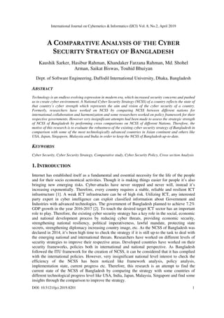 International Journal on Cybernetics & Informatics (IJCI) Vol. 8, No.2, April 2019
DOI: 10.5121/ijci.2019.8201 1
A COMPARATIVE ANALYSIS OF THE CYBER
SECURITY STRATEGY OF BANGLADESH
Kaushik Sarker, Hasibur Rahman, Khandaker Farzana Rahman, Md. Shohel
Arman, Saikat Biswas, Touhid Bhuiyan
Dept. of Software Engineering, Daffodil International University, Dhaka, Bangladesh
ABSTRACT
Technology is an endless evolving expression in modern era, which increased security concerns and pushed
us to create cyber environment. A National Cyber Security Strategy (NCSS) of a country reflects the state of
that country’s cyber strength which represents the aim and vision of the cyber security of a country.
Formerly, researchers have worked on NCSS by comparing NCSS between different nations for
international collaboration and harmonization and some researchers worked on policy framework for their
respective governments. However very insignificant attempts had been made to assess the strategic strength
of NCSS of Bangladesh by performing cross comparisons on NCSS of different Nations. Therefore, the
motive of this research is to evaluate the robustness of the existing cyber security strategy of Bangladesh in
comparison with some of the most technologically advanced countries in Asian continent and others like
USA, Japan, Singapore, Malaysia and India in order to keep the NCSS of Bangladesh up-to-date.
KEYWORDS
Cyber Security, Cyber Security Strategy, Comparative study, Cyber Security Policy, Cross section Analysis
1. INTRODUCTION
Internet has established itself as a fundamental and essential necessity for the life of the people
and for their socio economical activities. Though it is making things easier for people it’s also
bringing new emerging risks. Cyber-attacks have never stopped and never will, instead it’s
increasing exponentially. Therefore, every country requires a stable, reliable and resilient ICT
infrastructure [1]. A weak ICT infrastructure can be of high risk. Utilizing ICT, any interested
party expert in cyber intelligence can exploit classified information about Government and
Industries with advanced technologies. The government of Bangladesh planned to achieve 7.2%
GDP growth in the year 2016-2017 [2]. To touch the desired target ICT sector has an important
role to play. Therefore, the existing cyber security strategy has a key role in the social, economic
and national development process by reducing cyber threats, providing economic security,
strengthening national resiliency, political imperativeness, lawful mandate, protecting state
secrets, strengthening diplomacy increasing country image, etc. As the NCSS of Bangladesh was
declared in 2014, it’s been high time to check the strategy if it is still up-to the task to deal with
the emerging national and international threats. Researchers have worked on different levels of
security strategies to improve their respective areas. Developed countries have worked on their
security frameworks, policies both in international and national perspective. As Bangladesh
followed the ITU framework for the creation of NCSS, it can be considered that it has complied
with the international policies. However, very insignificant national level interest to check the
efficiency of the NCSS has been noticed like framework analysis, policy analysis,
implementation state, current progress etc. Therefore, this research is an attempt to find the
current state of the NCSS of Bangladesh by comparing the strategy with some countries of
different technological progress level like USA, India, Japan, Malaysia, Singapore and find some
insights through the comparison to improve the strategy.
 