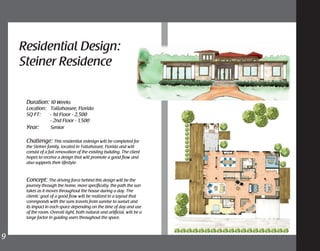 Residential Design:
Steiner Residence
9	
Duration: 10 Weeks
Location: 	 Tallahassee, Florida
SQ FT: - 1st Floor - 2,500
	 - 2nd Floor - 1,500
Year: 	 Senior
Challenge: This residential redesign will be completed for
the Steiner family, located in Tallahassee, Florida and will
consist of a full renovation of the existing building. The client
hopes to receive a design that will promote a good flow and
also supports their lifestyle.
Concept: The driving force behind this design will be the
journey through the home, more specifically, the path the sun
takes as it moves throughout the house during a day. The
clients’ goal of a good flow will be realized in a layout that
corresponds with the suns travels from sunrise to sunset and
its impact in each space depending on the time of day and use
of the room. Overall light, both natural and artificial, will be a
large factor in guiding users throughout the space.
 