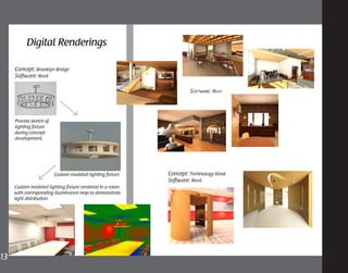 13	
Process sketch of
lighting fixture
during concept
development.
Custom modeled lighting fixture.
Concept: Brooklyn Bridge
Software: Revit
Custom modeled lighting fixture rendered in a room
with corresponding illuminance map to demonstrate
light distribution.
Concept: Technology Kiosk
Software: Revit
Software: Revit
Digital Renderings
 