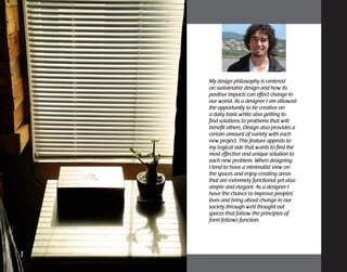 My design philosophy is centered
on sustainable design and how its
positive impacts can effect change in
our world. As a designer I am allowed
the opportunity to be creative on
a daily basis while also getting to
find solutions to problems that will
benefit others. Design also provides a
certain amount of variety with each
new project. This feature appeals to
my logical side that wants to find the
most effective and unique solution to
each new problem. When designing
I tend to have a minimalist view on
the spaces and enjoy creating areas
that are extremely functional yet also
simple and elegant. As a designer I
have the chance to improve peoples’
lives and bring about change in our
society through well thought out
spaces that follow the principles of
form follows function.
1	
 