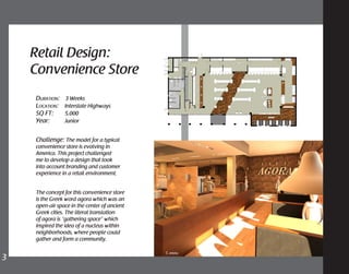 Challenge: The model for a typical
convenience store is evolving in
America. This project challenged
me to develop a design that took
into account branding and customer
experience in a retail environment.
The concept for this convenience store
is the Greek word agora which was an
open-air space in the center of ancient
Greek cities. The literal translation
of agora is “gathering space” which
inspired the idea of a nucleus within
neighborhoods, where people could
gather and form a community.
Retail Design:
Convenience Store
1. dining
Duration: 3 Weeks
Location: Interstate Highways
SQ FT: 5,000
Year: Junior
3	
 