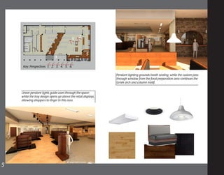 Linear pendant lights guide users through the space;
while the tray design opens up above the retail displays,
allowing shoppers to linger in this area.
4. main sales floor
5. Service window
Pendant lighting grounds booth seating; while the custom pass
through window from the food preparation area continues the
Greek arch and column motif.
Key: Perspectives 1. 2. 3. 4. 5. 6.
1
2
3
4
3
5
5	
 