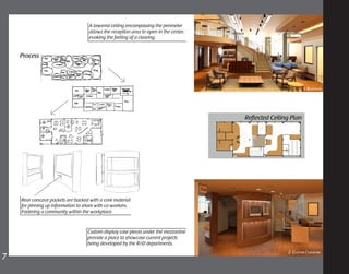 Custom display case pieces under the mezzanine
provide a place to showcase current projects
being developed by the R&D departments.
A lowered ceiling encompassing the perimeter
allows the reception area to open in the center,
evoking the feeling of a clearing.
Rear concave pockets are backed with a cork material
for pinning up information to share with co-workers.
Fostering a community within the workplace.
7	
Process
Reflected Ceiling Plan
2. Custom Casework
1. Reception
 
