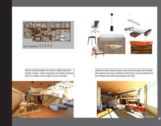 1.
2.
2.
3.
Key: Perspective 1. 2. 3. 4. 5.
5.
Varied Ceiling heights are used to define separate
activity clusters, while large floor to ceiling windows
allow in ample natural light to fuel creativity.
Informal bean bag seating is used to encourage short breaks
throughout the day, keeping minds fresh, and are adjacent to
the design department grouping and cafe.
8	4. Work Space3. Lounge
4.
 