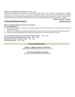 MANAGER, MAIL DISTRIBUTION PREPARATION  2000 - 2008
Directed and fulfilled audit reviews and developed personal rapport with customers. Successfully led, recruited,
mentored and trained a team of 13 as well as managed the daily production of mail-distribution and labelling
instructions for the production finishing, handwork & shipping departments within a two-day lead schedule date.
Operated closely with scheduling and bindery for changes in the schedule to keep the production floor running.
Resume Continued on Page 2
CORRINE BARTHOLOMEW RESUME,PAGE 2
(MANAGER, MAIL DISTRIBUTION PREPARATION, CONTINUED)
Key Accomplishments:
● Developed and launched a quality cross training program that lowered overtime by 50% within one year with
improved efficiencies.
● Generated and taught Standard Operating Procedures for the efficient processes management of all departments.
● Led the training and implementation of DiMS planning system across all other plants for 2 years.
ASSISTANT ACCOUNT MANAGER | CUSTOMER SERVICE REPRESENTATIVE  1989 - 1990
ASSISTANT PRODUCTION FINISHING GROUP LEADER  1982  1988
DISTRIBUTION: SORTING / STACKING / PREP  1981 - 1982
PRODUCTION HANDLER  1980 - 1981
EDUCATION & TRAINING
Graduate / Diploma, Business Concentration
BOYERTOWN SENIOR HIGH SCHOOL | Boyertown, PA
Interaction Development Certificate
PADGETT/THOMPSON DEVELOPMENT CENTER
 