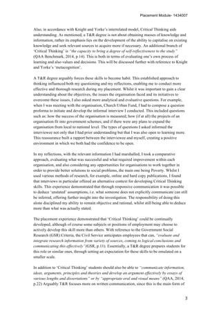 Placement Module- 1434007
	
   3	
  
Also, in accordance with Knight and Yorke’s interrelated model, Critical Thinking aids
understanding. As mentioned, a T&R degree is not about obtaining masses of knowledge and
information, rather its emphasis lies on the development of the ability to capitalise on existing
knowledge and seek relevant sources to acquire more if necessary. An additional branch of
‘Critical Thinking’ is “the capacity to bring a degree of self-reflectiveness to the study”
(QAA Benchmark, 2014, p.14). This is both in terms of evaluating one’s own process of
learning and also values and decisions. This will be discussed further with reference to Knight
and Yorke’s ‘metacognition’.
A T&R degree arguably forces these skills to become habit. This established approach to
thinking influenced both my questioning and my reflections, enabling me to conduct more
effective and thorough research during my placement. Whilst it was important to gain a clear
understanding about the objectives, the issues the organisation faced and its initiatives to
overcome these issues, I also asked more analytical and evaluative questions. For example,
when I was meeting with the organisation, Church Urban Fund, I had to compose a question
proforma to initiate and develop the informal interview I conducted. This included questions
such as: how the success of the organisation is measured; how (if at all) the projects of an
organisation fit into government schemes; and if there were any plans to expand the
organisation from local to national level. The types of questions I asked informed the
interviewee not only that I had prior understanding but that I was also open to learning more.
This reassurance built a rapport between the interviewee and myself, creating a positive
environment in which we both had the confidence to be open.
In my reflections, with the relevant information I had marshalled, I took a comparative
approach, evaluating what was successful and what required improvement within each
organisation, and also considering any opportunities for organisations to work together in
order to provide better solutions to social problems, the main one being Poverty. Whilst I
used various methods of research, for example, online and hard copy publications, I found
that interviews in particular offered an alternative context for developing Critical Thinking
skills. This experience demonstrated that through responsive communication it was possible
to deduce ‘unstated’ assumptions, i.e. what someone does not explicitly communicate can still
be inferred, offering further insight into the investigation. The responsibility of doing this
alone disciplined my ability to remain objective and rational, whilst still being able to deduce
more than what was actually stated.
The placement experience demonstrated that ‘Critical Thinking’ could be continually
developed, although of course some subjects or positions of employment may choose to
actively develop this skill more than others. With reference to the Government Social
Research (GSR) Criteria, the Civil Service anticipates employees that can, “evaluate and
integrate research information from variety of sources, coming to logical conclusions and
communicating this effectively”(GSR, p.11). Essentially, a T&R degree prepares students for
this role or similar ones, through setting an expectation for these skills to be emulated on a
smaller scale.
In addition to ‘Critical Thinking’ students should also be able to “communicate information,
ideas, arguments, principles and theories and develop an argument effectively by essays of
various lengths and dissertations” or by “appropriate oral and visual means” (QAA, 2014,
p.22) Arguably T&R focuses more on written communication, since this is the main form of
 