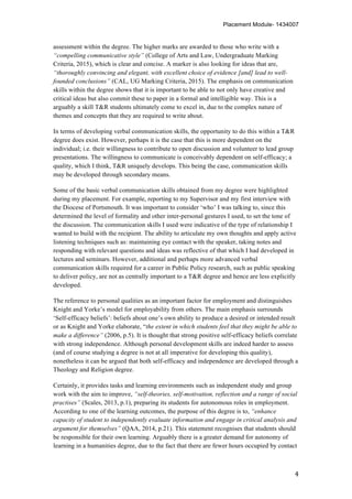 Placement Module- 1434007
	
   4	
  
assessment within the degree. The higher marks are awarded to those who write with a
“compelling communicative style” (College of Arts and Law, Undergraduate Marking
Criteria, 2015), which is clear and concise. A marker is also looking for ideas that are,
“thoroughly convincing and elegant, with excellent choice of evidence [and] lead to well-
founded conclusions” (CAL, UG Marking Criteria, 2015). The emphasis on communication
skills within the degree shows that it is important to be able to not only have creative and
critical ideas but also commit these to paper in a formal and intelligible way. This is a
arguably a skill T&R students ultimately come to excel in, due to the complex nature of
themes and concepts that they are required to write about.
In terms of developing verbal communication skills, the opportunity to do this within a T&R
degree does exist. However, perhaps it is the case that this is more dependent on the
individual; i.e. their willingness to contribute to open discussion and volunteer to lead group
presentations. The willingness to communicate is conceivably dependent on self-efficacy; a
quality, which I think, T&R uniquely develops. This being the case, communication skills
may be developed through secondary means.
Some of the basic verbal communication skills obtained from my degree were highlighted
during my placement. For example, reporting to my Supervisor and my first interview with
the Diocese of Portsmouth. It was important to consider ‘who’ I was talking to, since this
determined the level of formality and other inter-personal gestures I used, to set the tone of
the discussion. The communication skills I used were indicative of the type of relationship I
wanted to build with the recipient. The ability to articulate my own thoughts and apply active
listening techniques such as: maintaining eye contact with the speaker, taking notes and
responding with relevant questions and ideas was reflective of that which I had developed in
lectures and seminars. However, additional and perhaps more advanced verbal
communication skills required for a career in Public Policy research, such as public speaking
to deliver policy, are not as centrally important to a T&R degree and hence are less explicitly
developed.
The reference to personal qualities as an important factor for employment and distinguishes
Knight and Yorke’s model for employability from others. The main emphasis surrounds
‘Self-efficacy beliefs’: beliefs about one’s own ability to produce a desired or intended result
or as Knight and Yorke elaborate, “the extent in which students feel that they might be able to
make a difference” (2006, p.5). It is thought that strong positive self-efficacy beliefs correlate
with strong independence. Although personal development skills are indeed harder to assess
(and of course studying a degree is not at all imperative for developing this quality),
nonetheless it can be argued that both self-efficacy and independence are developed through a
Theology and Religion degree.
Certainly, it provides tasks and learning environments such as independent study and group
work with the aim to improve, “self-theories, self-motivation, reflection and a range of social
practises” (Scales, 2013, p.1), preparing its students for autonomous roles in employment.
According to one of the learning outcomes, the purpose of this degree is to, “enhance
capacity of student to independently evaluate information and engage in critical analysis and
argument for themselves” (QAA, 2014, p.21). This statement recognises that students should
be responsible for their own learning. Arguably there is a greater demand for autonomy of
learning in a humanities degree, due to the fact that there are fewer hours occupied by contact
 