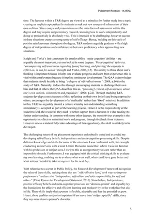 Placement Module- 1434007
	
   5	
  
time. The lectures within a T&R degree are viewed as a stimulus for further study into a topic
creating an implicit expectation for students to seek out new sources of information of their
own volition. Since essays and presentations are the main form of assessment within this
degree and they require supplementary research, knowing how to work independently and
doing so productively is absolutely vital. This is intended to be challenging; however success
in these situations creates a strong sense of self-efficacy. Hence, building on this cycle of
positive reinforcement throughout the degree, T&R students arguably graduate with a high
degree of independence and confidence in their own proficiency when approaching new
situations.
Knight and Yorke’s last component for employability ‘meta-cognitive’ abilities - are
arguably the most important, yet overlooked in some degrees. ‘Meta-cognitive’ refers to,
“encompassing self-awareness regarding [ones] learning, and [having] the capacity to
reflect on, in and for action” (Knight and Yorke, 2006, p.5). This ability to think about one’s
thinking is important because it helps one evaluate progress and learn from experience; this is
vital within employment because it implies continuous development. The QAA acknowledges
that students should be able to bring “a degree of self-reflectiveness” (2008, p.16) to the
study of T&R. Naturally, it does this through encouraging students to challenge their own
bias and that of others; the QAA describes this as, “[showing] critical self-awareness, about
one’s own outlook, commitment and prejudices” (2008, p.22). Through studying T&R,
students develop a consciousness of this; reflecting on their own beliefs and being exposed to
others, encourages the development of a ‘malleable’ rather than ‘fixed’ mind-set. In addition
to this, T&R has arguably created a culture whereby not understanding something
immediately is accepted as part of the learning process. Hence it is the responsibility of the
student to seek the resources they need (whether support from a lecturer or wider reading) to
further understanding. In common with some other degrees, the most obvious example is the
opportunity to reflect on submitted work and progress, through feedback from lecturers.
However unless a student fully takes advantage of this opportunity, this skill is unlikely to be
developed.
The challenging nature of my placement experience undoubtedly tested and extended my
developing self-efficacy beliefs, independence and meta-cognitive processing skills. Despite
deficient knowledge and skills for some of the situations I was confronted with, for example
conducting an interview with a local Liberal Democrat councillor, where I was not familiar
with his profession or subject-area, I viewed this as an opportunity to learn rather than an
impossible obstacle. Furthermore, I was equipped with the critical thinking skills to evaluate
my own learning, enabling me to evaluate what went well, what could have gone better and
what actions I needed to take to improve for the next day.
With reference to a career in Public Policy, the Research Development Framework recognises
the value of these skills, seeking those that are “self reflective [and] seek ways to improve
performance” and are also “independent, self-reliant and take responsibility for self and
others” (Vitae Researcher Development Statement, 2010). Nonetheless, Independence,
positive efficacy beliefs and meta-cognitive processes are ‘domain-general’ and arguably lay
the foundations for effective and efficient learning and productivity in the workplace but also
in life. These skills imply that a person is flexible, adaptable and has the potential to grow.
Hence, these qualities are just as important if not more than ‘subject specific’ skills, since
they say more about a person’s character.
 