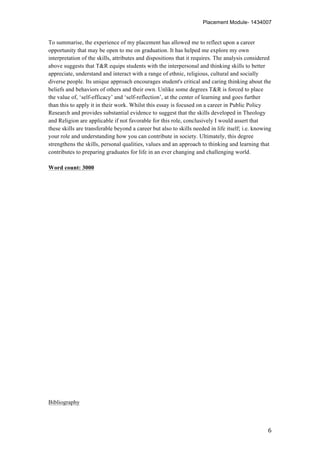 Placement Module- 1434007
	
   6	
  
To summarise, the experience of my placement has allowed me to reflect upon a career
opportunity that may be open to me on graduation. It has helped me explore my own
interpretation of the skills, attributes and dispositions that it requires. The analysis considered
above suggests that T&R equips students with the interpersonal and thinking skills to better
appreciate, understand and interact with a range of ethnic, religious, cultural and socially
diverse people. Its unique approach encourages student's critical and caring thinking about the
beliefs and behaviors of others and their own. Unlike some degrees T&R is forced to place
the value of, ‘self-efficacy’ and ‘self-reflection’, at the center of learning and goes further
than this to apply it in their work. Whilst this essay is focused on a career in Public Policy
Research and provides substantial evidence to suggest that the skills developed in Theology
and Religion are applicable if not favorable for this role, conclusively I would assert that
these skills are transferable beyond a career but also to skills needed in life itself; i.e. knowing
your role and understanding how you can contribute in society. Ultimately, this degree
strengthens the skills, personal qualities, values and an approach to thinking and learning that
contributes to preparing graduates for life in an ever changing and challenging world.
Word count: 3000
Bibliography
 