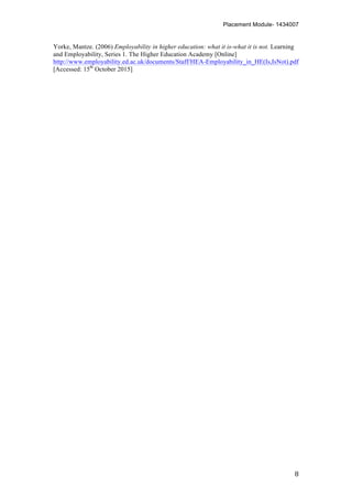 Placement Module- 1434007
	
   8	
  
Yorke, Mantze. (2006) Employability in higher education: what it is-what it is not. Learning
and Employability, Series 1. The Higher Education Academy [Online]
http://www.employability.ed.ac.uk/documents/Staff/HEA-Employability_in_HE(Is,IsNot).pdf
[Accessed: 15th
October 2015]
 