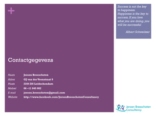 +
Contactgegevens
Naam Jeroen Breeschoten
Adres GJ van der Veenstraat 9
Plaats 2264 DS Leidschendam
Mobiel 06 –11 045 002
E-mail jeroen.breeschoten@gmail.com
Website http://www.facebook.com/JeroenBreeschotenConsultancy
Success is not the key
to happiness.
Happiness is the key to
success.If you love
what you are doing,you
will be successful
Albert Schweitzer
 