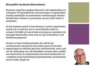+
Het profiel van Jeroen Breeschoten
Business consultant,gespecialiseerd in de begeleiding van
complexe ICT gerelateerde veranderingen in organisaties,
waarbij werkelijke of aantoonbare verbeteringen worden
bereikt door mensen en processen op een juiste wijze te
verbinden.
Ik heb bewezen goed te functioneren in grote organisaties,
waarbij ik in staat ben om in verschillende rollen te
acteren.Dit blijkt uit mijn brede ervaring als consultant als
manager/bestuurder,maar ook uit mijn activiteiten in de
Ondernemingsraad.
Ik leg in al mijn werkzaamheden de nadruk op
communicatie,waarbij het niet alleen gaat om formele
rapportages en individu-gerichte communicatie,maar juist
om de verbinding van alle betrokken mensen door middel
van interactieve en inspirerende communicatiekanalen en
–middelen zoals bijvoorbeeld bijeenkomsten,presentaties,
social media,blogs etc.
 
 